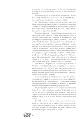 conservados. Era necessária uma ação enérgica, tão grande quanto a
dignidade de um povo hospitaleiro, merecedor de uma vida com mais
qualidade.
      Nesse ano, o Decreto Estadual n° 37.190 cria a Unidade Executora
do Sistema Estadual de Recursos Hídricos - UEE-RH, no âmbito da Se-
cretaria de Planejamento do Estado de Alagoas-SEPLAN.
      Em 1998, a República Federativa do Brasil recebeu um empréstimo
do Banco Internacional de Reconstrução e Desenvolvimento (BIRD), para
fazer face aos custos do Subprograma de Desenvolvimento Sustentável
de Recursos Hídricos para o Semi-Árido Brasileiro - PROÁGUA/Semi-
árido, acordo de empréstimo 4310-BR.
      Nesse mesmo período, o Estado de Alagoas assinou um acordo de
projeto para receber recursos do 4310-BR, descentralizados através de
convênios, primeiramente com o Ministério do Meio Ambiente e, hoje,
com a Agência Nacional de Águas, a ANA. O Decreto nº 37.288, criou a
Unidade Estadual de Gestão do Proágua/Semi-Árido, subordinado à Se-
cretaria de Planejamento do Estado de Alagoas-SEPLAN, para executar
ações, por intermédio de uma unidade executora, hoje, Secretaria de
Estado do Meio Ambiente e dos Recursos Hídricos - SEMARH, obede-
cendo aos procedimentos estabelecidos nas normas do Banco Mundial:
Diretrizes para Aquisições no âmbito de Empréstimo do BIRD e créditos
da AID, Janeiro de 1995 e Revisão de Janeiro e Agosto de 1996, Setem-
bro de 1997 e Janeiro de 1999, Maio 2002. Ainda em 1998, o Decreto
Estadual nº 37.784 criou o Conselho Estadual de Recursos Hídricos,
como parlamento das águas e instância consultiva e deliberativa.
      Considerando a fragilidade institucional daquele momento, o
PROÁGUA Semi-Árido foi de fundamental importância para promover
grandes avanços nesses últimos 10 anos. Muito ainda temos a fazer,
todavia, olhando para trás, verifica-se que conseguimos erguer firmes
alicerces, buscando sempre a sustentabilidade ambiental e o desenvol-
vimento sócio-econômico, alinhados.
      O Convênio de descentralização tem como objetivo o aprimora-
mento da gestão integrada de recursos hídricos em bacias hidrográficas
dos rios de domínio do Estado de Alagoas e a elaboração de estudos e
projetos de interesse do Estado na área de recursos hídricos, objetivando
aumentar a disponibilidade hídrica da região do semi-árido.
      Em janeiro de 2000, o Estado dá mais um passo importante com a
criação de uma Secretaria de Estado, para tratar da gestão dos recursos
hídricos, que tem no Proágua/Semi-árido um parceiro importante na
construção de ferramentas de gestão, tais como os estudos hidrológicos
em bacias hidrográficas do Estado e os Planos Diretores de Recursos
Hídricos.
      Em 2002, o Estado de Alagoas contrata uma consultoria especi-
alizada para elaboração da base cartográfica digital e o zoneamento dos
recursos hídricos, com a identificação de 53 bacias hidrográficas, orga-
nizadas em 16 regiões de planejamento. Na figura 1, é apresentada a
disposição das Regiões Hidrográficas do Estado.


31
 