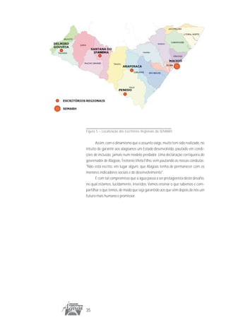 Figura 5 – Localização dos Escritórios Regionais da SEMARH


       Assim, com o dinamismo que o assunto exige, muito tem sido realizado, no
intuito de garantir aos alagoanos um Estado desenvolvido, pautado em condi-
ções de inclusão, jamais num modelo predador. Uma declaração corriqueira do
governador de Alagoas, Teotonio Vilela Filho, vem pautando as nossas condutas:
"Não está escrito, em lugar algum, que Alagoas tenha de permanecer com os
menores indicadores sociais e de desenvolvimento".
       É com tal compromisso que a água passa a ser protagonista deste desafio,
no qual estamos, lucidamente, inseridos. Vamos ensinar o que sabemos e com-
partilhar o que temos, de modo que seja garantido aos que vêm depois de nós um
futuro mais humano e promissor.




35
 