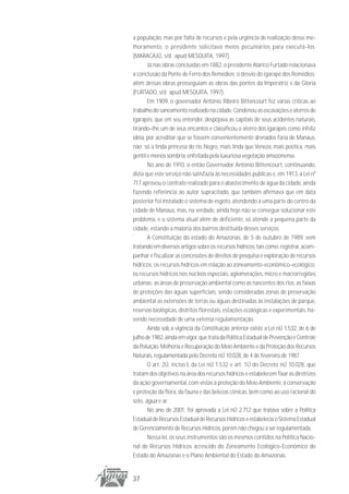 a população, mas por falta de recursos e pela urgência de realização desse me-
lhoramento, o presidente solicitava meios pecuniários para executá-los.
(MARACAJÚ, s/d apud MESQUITA, 1997).
       Já nas obras concluídas em 1882, o presidente Alarico Furtado relacionava
a conclusão da Ponte de Ferro dos Remédios; o desvio do igarapé dos Remédios;
além dessas obras prosseguiam as obras das pontes da Imperatriz e da Gloria
(FURTADO, s/d apud MESQUITA, 1997).
       Em 1909, o governador Antônio Ribeiro Bittencourt fez várias criticas ao
trabalho do saneamento realizado na cidade. Condenou as escavações e aterros de
igarapés, que em seu entender, despojava as capitais de seus acidentes naturais,
tirando–lhe um de seus encantos e classificou o aterro dos igarapés como infeliz
idéia, por acreditar que se fossem convenientemente drenados faria de Manaus,
não só a linda princesa do rio Negro, mais linda que Veneza, mais poética, mais
gentil e menos sombria, enfeitada pela luxuriosa vegetação amazonense.
       No ano de 1910, o então Governador Antonio Bittencourt, continuando,
dizia que este serviço não satisfazia às necessidades públicas e, em 1913, a Lei nº
717 aprovou o contrato realizado para o abastecimento de água da cidade, ainda
fazendo referência ao autor supracitado, que também afirmava que em data
posterior foi instalado o sistema de esgoto, atendendo a uma parte do centro da
cidade de Manaus, mas, na verdade, ainda hoje não se consegue solucionar este
problema, e o sistema atual além de deficiente, só atende a pequena parte da
cidade, estando a maioria dos bairros destituída desses serviços.
       A Constituição do estado do Amazonas, de 5 de outubro de 1989, vem
tratando em diversos artigos sobre os recursos hídricos, tais como: registrar, acom-
panhar e fiscalizar as concessões de direitos de pesquisa e exploração de recursos
hídricos; os recursos hídricos em relação ao zoneamento-econômico-ecológico;
os recursos hídricos nos núcleos especiais, aglomerações, micro e macrorregiões
urbanas; as áreas de preservação ambiental como as nascentes dos rios, as faixas
de proteções das águas superficiais, sendo consideradas zonas de preservação
ambiental as extensões de terras ou águas destinadas às instalações de parque,
reservas biológicas, distritos florestais, estações ecológicas e experimentais, ha-
vendo necessidade de uma extensa regulamentação.
       Ainda sob a vigência da Constituição anterior existe a Lei nÚ 1.532, de 6 de
julho de 1982, ainda em vigor, que trata da Política Estadual de Prevenção e Controle
da Poluição, Melhoria e Recuperação do Meio Ambiente e da Proteção dos Recursos
Naturais, regulamentada pelo Decreto nÚ 10.028, de 4 de fevereiro de 1987.
       O art. 2Ú, inciso I, da Lei nÚ 1.532 e art. 1Ú do Decreto nÚ 10.028, que
tratam dos objetivos na área dos recursos hídricos e estabelecem fixar as diretrizes
da ação governamental, com vistas à proteção do Meio Ambiente, à conservação
e proteção da flora, da fauna e das belezas cênicas, bem como ao uso racional do
solo, água e ar.
       No ano de 2001, foi aprovada a Lei nÚ 2.712 que tratava sobre a Política
Estadual de Recursos Estadual de Recursos Hídricos e estabelecia o Sistema Estadual
de Gerenciamento de Recursos Hídricos, porém não chegou a ser regulamentada.
       Nessa lei, os seus instrumentos são os mesmos contidos na Política Nacio-
nal de Recursos Hídricos acrescido do Zoneamento Ecológico-Econômico do
Estado do Amazonas e o Plano Ambiental do Estado do Amazonas.


37
 