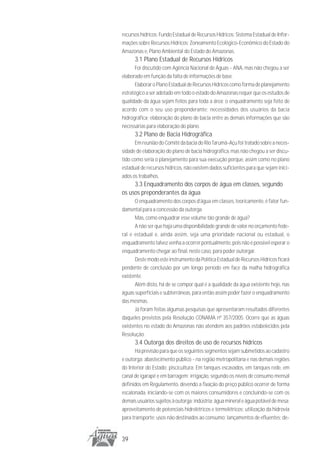 recursos hídricos; Fundo Estadual de Recursos Hídricos; Sistema Estadual de Infor-
mações sobre Recursos Hídricos; Zoneamento Ecológico-Econômico do Estado do
Amazonas e, Plano Ambiental do Estado do Amazonas.
      3.1 Plano Estadual de Recursos Hídricos
      Foi discutido com Agência Nacional de Águas - ANA, mas não chegou a ser
elaborado em função da falta de informações de base.
      Elaborar o Plano Estadual de Recursos Hídricos como forma de planejamento
estratégico a ser adotado em todo o estado do Amazonas requer que os estudos de
qualidade da água sejam feitos para toda a área; o enquadramento seja feito de
acordo com o seu uso preponderante; necessidades dos usuários da bacia
hidrográfica; elaboração do plano de bacia entre as demais informações que são
necessárias para elaboração do plano.
      3.2 Plano de Bacia Hidrográfica
      Em reunião do Comitê da bacia do Rio Tarumã-Açu foi tratado sobre a neces-
sidade de elaboração do plano de bacia hidrográfica, mas não chegou a ser discu-
tido como seria o planejamento para sua execução porque, assim como no plano
estadual de recursos hídricos, não existem dados suficientes para que sejam inici-
ados os trabalhos.
     3.3 Enquadramento dos corpos de água em classes, segundo
os usos preponderantes da água
      O enquadramento dos corpos d’água em classes, teoricamente, é fator fun-
damental para a concessão da outorga
      Mas, como enquadrar esse volume tão grande de água?
      A não ser que haja uma disponibilidade grande de valor no orçamento fede-
ral e estadual e, ainda assim, seja uma prioridade nacional ou estadual, o
enquadramento talvez venha a ocorrer pontualmente, pois não é possível esperar o
enquadramento chegar ao final, neste caso, para poder outorgar.
      Deste modo este instrumento da Política Estadual de Recursos Hídricos ficará
pendente de conclusão por um longo período em face da malha hidrográfica
existente.
      Além disto, há de se compor qual é a qualidade da água existente hoje, nas
águas superficiais e subterrâneas, para então assim poder fazer o enquadramento
das mesmas.
      Já foram feitas algumas pesquisas que apresentaram resultados diferentes
daqueles previstos pela Resolução CONAMA nº 357/2005. Ocorre que as águas
existentes no estado do Amazonas não atendem aos padrões estabelecidos pela
Resolução.
      3.4 Outorga dos direitos de uso de recursos hídricos
       Há previsão para que os seguintes segmentos sejam submetidos ao cadastro
e outorga: abastecimento público - na região metropolitana e nas demais regiões
do Interior do Estado; piscicultura: Em tanques escavados, em tanques rede, em
canal de igarapé e em barragem; irrigação, segundo os níveis de consumo mensal
definidos em Regulamento, devendo a fixação do preço público ocorrer de forma
escalonada, iniciando-se com os maiores consumidores e concluindo-se com os
demais usuários sujeitos à outorga; indústria; água mineral e água potável de mesa;
aproveitamento de potenciais hidrelétricos e termelétricos; utilização da hidrovia
para transporte; usos não destinados ao consumo; lançamentos de efluentes; de-


39
 