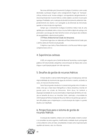 Nas áreas definidas pelo Zoneamento Ecológico-Econômico como sendo
destinadas à proteção integral, como ecologicamente frágeis, de “transição”,
críticas, instáveis ou de “tensão ecológica”, corresponderão, obrigatoriamente, a
áreas de proteção dos recursos hídricos, sendo vedado o uso deste recurso para
quaisquer finalidades, sem a realização do devido licenciamento ambiental, inde-
pendentemente do volume a ser outorgado ou da dimensão da intervenção,
quando se tratar de obra de engenharia;
       Sempre que o Zoneamento Ecológico-Econômico indicar mais de uma
aptidão para a localidade onde se situa o recurso hídrico objeto de outorga, será
priorizado o uso da água de maior benefício social, sem prejuízo das condições
de navegabilidade e abastecimento público.
      3.9 Plano Ambiental do Estado do Amazonas
      Em primeiro lugar deve ser elaborado um Plano Ambiental do Estado, pois
o último cobria até final do século passado.
      O objetivo é que tanto o Plano Ambiental e o de Recursos Hídricos sejam
complementares entre si.



4. Experiências exitosas
      A SDS, em conjunto com o Comitê de Bacia do Tarumã Açu e outros órgãos
públicos têm desenvolvido campanhas conscientização da limpeza dos cursos
d’água e a participação popular tem sido expressiva.



5. Desafios da gestão de recursos hídricos
      O maior desafio é a densa malha hidrográfica que o Estado possui, além da
imprevisibilidade do movimento das águas de enchente e vazante, oscilando, às
vezes, em mais de 20 (vinte) metros.
      Outro fato de grande relevância é o consórcio de gestão entre o Estado e a
União, visto que a maior bacia hidrográfica é a Bacia amazônica, inserida em
grande parte no estado do Amazonas. Além disso, há também a
desproporcionalidade de recursos destinados à implantação da Política em rela-
ção ao tamanho da área a ser investida. Existe, sobretudo, a necessidade de
reformulação da Política Estadual de Recursos Hídricos nos pontos que apresen-
tam dificuldades para a implantação e a reestruturação dos órgãos é o grande
desafio a ser trabalhado.



6. Perspectivas para o sistema de gestão de
recursos hídricos
       A evolução dos trabalhos, embora com certa dificuldade, tendem a evoluir
e se consolidar nos anos seguintes, modificando a realidade atual e protegendo
o meio ambiente como um todo, consolidando o Estado como responsável pelo
equilíbrio de homem, solo, rio e floresta.


41
 