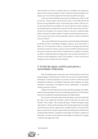 representantes no Comitê no sentido de discutir os múltiplos usos da água na-
quele território. Puderam também entender a importância da participação nesse
espaço, que é uma instância pública de formulação da política das águas.
       O processo eleitoral habilitou 65 pessoas ou entidades para compor o CBH
do Corrente, 128 do Grande, 209 do Rio das Contas e 40 do CBH dos Rios do
Entorno do Lago Sobradinho. Destes, foram eleitos para compor o CBH das Con-
tas dez representantes da sociedade civil, dez do segmento usuários da água e
dez do poder público municipal. Para os demais Comitês, foram eleitos oito repre-
sentantes da sociedade civil, oito para usuários e oito para o segmento poder
público municipal. Os poderes públicos Estadual e Federal não passam por pro-
cesso eleitoral, pois já têm assento garantido conforme a Política Estadual de
Recursos Hídricos2.
        Para o ano de 2009, além da renovação dos Comitês das Bacias Hidrográficas
do Recôncavo Norte e Inhambupe, Paraguaçu, Itapicuru, Leste, Verde-Jacaré e
Salitre até o fim do primeiro semestre, está prevista a instalação das Diretorias
Provisórias de mais três Comitês, os quais se referem às RPGA’s do Recôncavo Sul,
Extremo Sul e Paramirim, Santo Onofre e Caraíba de Dentro. Completa-se, portanto,
até 2009, o comprometimento do órgão gestor como secretaria-executiva de 13
Comitês de bacia hidrográfica, sendo 10 já instalados e a terem o processo de
instalação a serem iniciados num futuro próximo.



3. Gestão das águas e política para povos e
comunidades tradicionais
       Além da mobilização para criação dos novos Comitês de bacia, o Instituto de
Gestão das Águas e Clima promoveu, em 2007, uma série de nove reuniões temáticas
intitulada de “Encontros pelas Águas”. Os encontros reuniram em diferentes bacias
hidrográficas da Bahia as comunidades tradicionais: povos indígenas, do campo,
pescadores e marisqueiras, comunidade de terreiro, quilombolas e os segmentos
crianças, juventude e mulheres.
       O objetivo foi de incorporar setores sociais na política das águas, com a elabo-
ração das cartas pelas águas, inclusive sua incorporação gradual no Comitês de bacia,
tendo como o fundamento a gestão participativa no Estado da Bahia.
       Dos encontros foram aprovadas Cartas pelas Águas, que foram elaboradas
por cada um dos segmentos envolvidos a partir da discussão de quatro eixos
temáticos: “Nós e a Água”, “Nós e a gestão das águas”, “Problemas da água no lugar
onde vivemos” e “Nossos sonhos pela água”. As Cartas pelas Águas foram construídas
coletivamente por diversos segmentos da sociedade durante os Encontros Pelas
Águas. As cartas foram entregues ao governador do Estado durante a II Conferência
Estadual de Meio Ambiente, realizada em março/2008, em Salvador, e traduzem as
demandas e os sonhos de cada segmento da sociedade em relação aos rios, lagoas
e cachoeiras da região onde vivem.




2
    www.inga.ba.gov.br




47
 