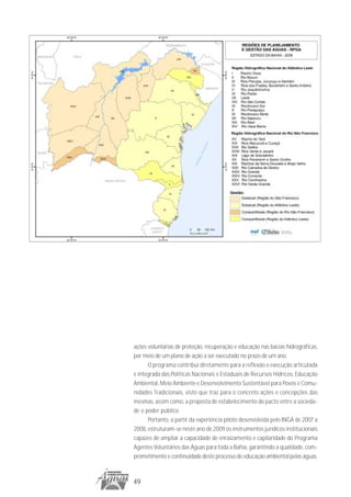 ações voluntárias de proteção, recuperação e educação nas bacias hidrográficas,
por meio de um plano de ação a ser executado no prazo de um ano.
      O programa contribui diretamente para a reflexão e execução articulada
e integrada das Políticas Nacionais e Estaduais de Recursos Hídricos, Educação
Ambiental, Meio Ambiente e Desenvolvimento Sustentável para Povos e Comu-
nidades Tradicionais, visto que traz para o concreto ações e concepções das
mesmas, assim como, a proposta de estabelecimento do pacto entre a socieda-
de e poder público.
      Portanto, a partir da experiência piloto desenvolvida pelo INGÁ de 2007 a
2008, estruturam-se neste ano de 2009 os instrumentos jurídicos institucionais
capazes de ampliar a capacidade de enraizamento e capilaridade do Programa
Agentes Voluntários das Águas para toda a Bahia, garantindo a qualidade, com-
prometimento e continuidade deste processo de educação ambiental pelas águas.



49
 