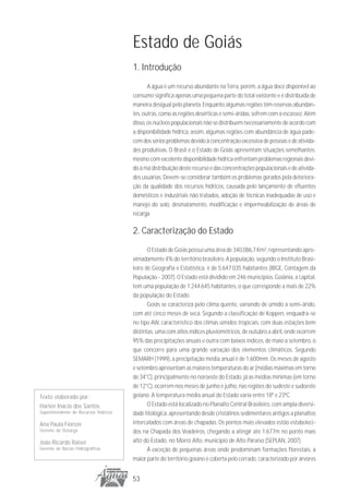 Estado de Goiás
                                       1. Introdução
                                              A água é um recurso abundante na Terra, porém, a água doce disponível ao
                                       consumo significa apenas uma pequena parte do total existente e é distribuída de
                                       maneira desigual pelo planeta. Enquanto algumas regiões têm reservas abundan-
                                       tes, outras, como as regiões desérticas e semi-áridas, sofrem com a escassez. Além
                                       disso, os núcleos populacionais não se distribuem necessariamente de acordo com
                                       a disponibilidade hídrica, assim, algumas regiões com abundância de água pade-
                                       cem dos sérios problemas devido à concentração excessiva de pessoas e de ativida-
                                       des produtivas. O Brasil e o Estado de Goiás apresentam situações semelhantes:
                                       mesmo com excelente disponibilidade hídrica enfrentam problemas regionais devi-
                                       do à má distribuição deste recurso e das concentrações populacionais e de ativida-
                                       des usuárias. Devem-se considerar também os problemas gerados pela deteriora-
                                       ção da qualidade dos recursos hídricos, causada pelo lançamento de efluentes
                                       domésticos e industriais não tratados, adoção de técnicas inadequadas de uso e
                                       manejo do solo, desmatamento, modificação e impermeabilização de áreas de
                                       recarga

                                       2. Caracterização do Estado
                                              O Estado de Goiás possui uma área de 340.086,7 Km², representando apro-
                                       ximadamente 4% do território brasileiro. A população, segundo o Instituto Brasi-
                                       leiro de Geografia e Estatística, é de 5.647.035 habitantes (IBGE, Contagem da
                                       População - 2007). O Estado está dividido em 246 municípios. Goiânia, a capital,
                                       tem uma população de 1.244.645 habitantes, o que corresponde a mais de 22%
                                       da população do Estado.
                                              Goiás se caracteriza pelo clima quente, variando de úmido a semi-árido,
                                       com até cinco meses de seca. Segundo a classificação de Koppen, enquadra-se
                                       no tipo AW, característico dos climas úmidos tropicais, com duas estações bem
                                       distintas: uma com altos índices pluviométricos, de outubro a abril, onde ocorrem
                                       95% das precipitações anuais e outra com baixos índices, de maio a setembro, o
                                       que concorre para uma grande variação dos elementos climáticos. Segundo
                                       SEMARH (1999), a precipitação média anual é de 1.600mm. Os meses de agosto
                                       e setembro apresentam as maiores temperaturas do ar (médias máximas em torno
                                       de 34°C), principalmente no noroeste do Estado, já as médias mínimas (em torno
                                       de 12°C), ocorrem nos meses de junho e julho, nas regiões do sudeste e sudoeste
Texto elaborado por:                   goiano. A temperatura média anual do Estado varia entre 18º e 23ºC.
Harlen Inácio dos Santos                      O Estado está localizado no Planalto Central Brasileiro, com ampla diversi-
Superintendente de Recursos Hídricos   dade litológica, apresentando desde cristalinos sedimentares antigos a planaltos
Ana Paula Fioreze                      intercalados com áreas de chapadas. Os pontos mais elevados estão estabeleci-
Gerente de Outorga                     dos na Chapada dos Veadeiros, chegando a atingir até 1.677m no ponto mais
João Ricardo Raiser                    alto do Estado, no Morro Alto, município de Alto Paraíso (SEPLAN, 2007).
Gerente de Bacias Hidrográficas               À exceção de pequenas áreas onde predominam formações florestais, a
                                       maior parte do território goiano é coberta pelo cerrado, caracterizado por árvores


                                       53
 
