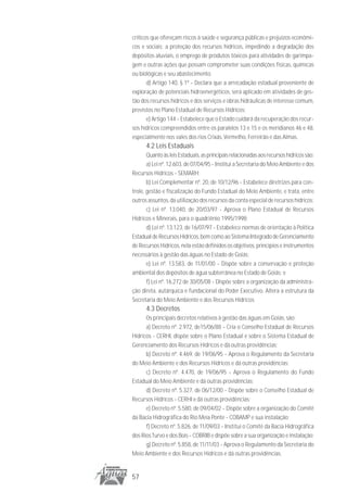 críticos que ofereçam riscos à saúde e segurança públicas e prejuízos econômi-
cos e sociais; a proteção dos recursos hídricos, impedindo a degradação dos
depósitos aluviais, o emprego de produtos tóxicos para atividades de garimpa-
gem e outras ações que possam comprometer suas condições físicas, químicas
ou biológicas e seu abastecimento.
       d) Artigo 140, § 1º - Declara que a arrecadação estadual proveniente de
exploração de potenciais hidroenergéticos, será aplicado em atividades de ges-
tão dos recursos hídricos e dos serviços e obras hidráulicas de interesse comum,
previstos no Plano Estadual de Recursos Hídricos;
       e) Artigo 144 - Estabelece que o Estado cuidará da recuperação dos recur-
sos hídricos compreendidos entre os paralelos 13 e 15 e os meridianos 46 e 48,
especialmente nos vales dos rios Crixás, Vermelho, Ferreirão e das Almas.
      4.2 Leis Estaduais
       Quanto às leis Estaduais, as principais relacionadas aos recursos hídricos são:
       a) Lei nº. 12.603, de 07/04/95 - Institui a Secretaria do Meio Ambiente e dos
Recursos Hídricos - SEMARH;
       b) Lei Complementar nº. 20, de 10/12/96 - Estabelece diretrizes para con-
trole, gestão e fiscalização do Fundo Estadual do Meio Ambiente, e trata, entre
outros assuntos, da utilização dos recursos da conta especial de recursos hídricos;
       c) Lei nº. 13.040, de 20/03/97 - Aprova o Plano Estadual de Recursos
Hídricos e Minerais, para o quadriênio 1995/1998;
       d) Lei nº. 13.123, de 16/07/97 - Estabelece normas de orientação à Política
Estadual de Recursos Hídricos, bem como ao Sistema Integrado de Gerenciamento
de Recursos Hídricos, nela estão definidos os objetivos, princípios e instrumentos
necessários à gestão das águas no Estado de Goiás;
       e) Lei nº. 13.583, de 11/01/00 - Dispõe sobre a conservação e proteção
ambiental dos depósitos de água subterrânea no Estado de Goiás; e
       f) Lei nº. 16.272 de 30/05/08 - Dispõe sobre a organização da administra-
ção direta, autárquica e fundacional do Poder Executivo. Altera a estrutura da
Secretaria do Meio Ambiente e dos Recursos Hídricos
      4.3 Decretos
      Os principais decretos relativos à gestão das águas em Goiás, são:
      a) Decreto nº. 2.972, de15/06/88 - Cria o Conselho Estadual de Recursos
Hídricos - CERHI, dispõe sobre o Plano Estadual e sobre o Sistema Estadual de
Gerenciamento dos Recursos Hídricos e dá outras providências;
      b) Decreto nº. 4.469, de 19/06/95 - Aprova o Regulamento da Secretaria
do Meio Ambiente e dos Recursos Hídricos e dá outras providências;
      c) Decreto nº. 4.470, de 19/06/95 - Aprova o Regulamento do Fundo
Estadual do Meio Ambiente e dá outras providências;
      d) Decreto nº. 5.327, de 06/12/00 - Dispõe sobre o Conselho Estadual de
Recursos Hídricos - CERHI e dá outras providências;
      e) Decreto nº. 5.580, de 09/04/02 - Dispõe sobre a organização do Comitê
da Bacia Hidrográfica do Rio Meia Ponte - COBAMP e sua instalação;
      f) Decreto nº. 5.826, de 11/09/03 - Institui o Comitê da Bacia Hidrográfica
dos Rios Turvo e dos Bois - COBRIB e dispõe sobre a sua organização e instalação;
      g) Decreto nº. 5.858, de 11/11/03 - Aprova o Regulamento da Secretaria do
Meio Ambiente e dos Recursos Hídricos e dá outras providências.


57
 