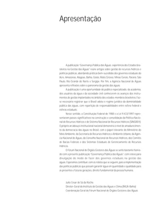 Apresentação




       A publicação “Governança Pública das Águas: experiência dos Estados bra-
sileiros na Gestão das Águas” reúne artigos sobre gestão de recursos hídricos e
políticas públicas, abordando práticas bem-sucedidas dos governos estaduais do
Acre, Amazonas, Alagoas, Bahia, Goiás, Mato Grosso, Minas Gerais, Paraná, São
Paulo, Rio Grande do Norte e Sergipe. Por fim, a Agência Nacional de Águas
apresenta reflexões sobre o panorama da gestão das águas.
       A publicação é uma oportunidade do público especializado, da academia,
dos usuários da água e da sociedade civil conhecerem os avanços dos instru-
mentos de gestão implantados no âmbito dos estados-membros brasileiros. Faz-
se necessário registrar que o Brasil adota o regime jurídico da dominialidade
pública das águas, com repartição de responsabilidades entre esfera federal e
esferas estaduais.
       Nesse sentido, a Constituição Federal de 1988 e a Lei 9.433/1997 repre-
sentaram passos significativos na construção e consolidação da Política Nacio-
nal de Recursos Hídricos e do Sistema Nacional de Recursos Hídricos (SINGREH).
O próprio arcabouço institucional nacional demonstra o nível de amadurecimen-
to da democracia das águas no Brasil, com o papel relevante do Ministério do
Meio Ambiente, da Secretaria de Recursos Hídricos e Ambiente Urbano, da Agên-
cia Nacional de Águas, do Conselho Nacional de Recursos Hídricos, dos Comitês
de Bacias Federais e dos Sistemas Estaduais de Gerenciamento de Recursos
Hídricos.
       O Fórum Nacional de Órgãos Gestores das Águas se sente bastante honra-
do com a presente publicação “Governança Pública das Águas”, com relevo para
divulgação do modo de fazer dos governos estaduais na gestão das
águas. Esperamos contribuir, com os relatos que se seguem, para a implementação
das políticas públicas que possam garantir água em quantidade e qualidade para
as presentes e futuras gerações, direito fundamental da pessoa humana.



      Julio Cesar de Sá da Rocha
      Diretor-Geral do Instituto de Gestão das Águas e Clima (INGÁ-Bahia)
      Coordenação Geral do Fórum Nacional de Órgãos Gestores das Águas
 