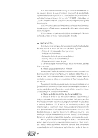 A Bacia do rio Meia Ponte é a bacia hidrográfica estadual de maior importân-
cia, pois, além dos usos de água, concentra em menos de 3% da área do Estado,
aproximadamente 45% da população. O COBAMP teve sua criação definida na Lei
da Política Estadual de Recursos Hídricos (Lei nº. 13.123/97) e foi instalado em
2003. O COBRIB foi criado em 2003, possui uma diretoria provisória e aguarda
implementação.
       A SEMARH vem estudando de forma cautelosa a criação de mais comitês nos
rios sob domínio do Estado, sempre com a visão de criá-los onde realmente sejam
necessários à gestão.
       O Estado também faz parte de dois Comitês de Bacia Hidrográfica de rios de
domínio da União, o do Rio São Francisco e o do Rio Paranaíba.



6. Instrumentos
       Os instrumentos criados para alcançar os objetivos da Política Estadual de
Recursos Hídricos, de acordo com a lei 13.123/97, são os seguintes:
       - Sistema de Informações sobre Recursos Hídricos;
       - Planos de Recursos Hídricos;
       - Outorga dos direitos de uso de recursos hídricos;
       - Cobrança pelo uso de recursos hídricos; e
       - Enquadramento dos corpos de água.
       A SRH tem avançado na implementação desses instrumentos, cabendo
frisar os seguintes:
      6.1 Plano Estadual de Recursos Hídricos
       Atualmente a SEMARH, por meio de convênios, está elaborando o Plano de
Desenvolvimento Hidroagrícola e Agroindustrial das Bacias Hidrográficas do Es-
tado de Goiás e o Plano Estadual de Infra-Estrutura Hídrica de Goiás, após sua
conclusão, estes servirão de base para a atualização do Plano Estadual de Recur-
sos Hídricos.
       Nesses convênios estão previstos produtos de grande importância para a
gestão, entre eles: a subdivisão e codificação de bacias hidrográficas estaduais, a
estruturação do Sistema de Informações, o projeto da Rede Hidrométrica Estadu-
al e a elaboração do Atlas de Recursos Hídricos.
      6.2 Outorga de Direito de Uso dos Recursos Hídricos
       A outorga de direito de uso dos recursos hídricos é o documento que
assegura ao usuário o direito de uso do recurso no local, fonte, vazão, período e
finalidade determinados. O Sistema de Outorga está implantado em Goiás desde
o início da década de 1990. A outorga é o instrumento de gestão cuja
implementação se encontra em estágio mais avançado, contando atualmente
com aproximadamente 17 mil requerimentos de uso. Os usos outorgados pelo
Estado de Goiás são os seguintes: abastecimento público, uso industrial e para
mineração, irrigação, bombeamentos para usos diversos, acumulação por
barramento, geração de energia elétrica, piscicultura, lazer e outras derivações.
       Em função de sua pequena estrutura para fiscalização, a SRH adotou uma
postura de parceria com outros órgãos e instituições atuantes no Estado, tornan-
do a outorga um dos documentos necessários a diversas áreas. Um exemplo
dessa atuação é a exigência da outorga por instituições e fundos de financia-


59
 