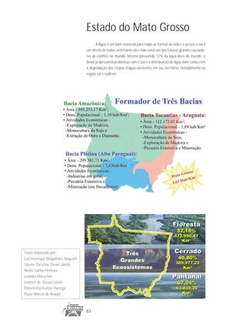 Estado do Mato Grosso
                                          A Água é um bem essencial para todas as formas de vida e o acesso a ela é
                                   um direito de todos, entretanto ela é tida como um dos futuros grandes causado-
                                   res de conflito no mundo. Mesmo possuindo 12% da água doce do mundo, o
                                   Brasil já apresenta problemas com o uso e a distribuição de água, bem como com
                                   a degradação dos corpos d’água existentes em seu território, notadamente na
                                   região sul e sudeste.




Texto elaborado por:
Luiz Henrique Magalhães Noquelli
Sibelle Christine Glaser Jakobi
Nédio Carlos Pinheiro
Leandro Marachin
Leonice de Souza Lotufo
Ellen Kênia Kuntze Pantoja
Paulo Marcio de Araújo



                                   63
 