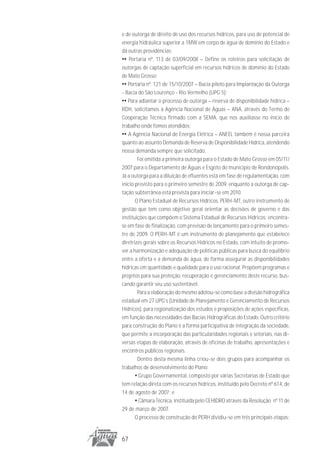e de outorga de direito de uso dos recursos hídricos, para uso de potencial de
energia hidráulica superior a 1MW em corpo de água de domínio do Estado e
dá outras providências;
•• Portaria nº. 113 de 03/09/2008 – Define os roteiros para solicitação de
outorgas de captação superficial em recursos hídricos de domínio do Estado
de Mato Grosso;
•• Portaria nº. 121 de 15/10/2007 – Bacia piloto para Implantação da Outorga
- Bacia do São Lourenço - Rio Vermelho (UPG 5);
•• Para adiantar o processo de outorga – reserva de disponibilidade hídrica –
RDH, solicitamos a Agência Nacional de Águas – ANA, através do Termo de
Cooperação Técnica firmado com a SEMA, que nos auxiliasse no início de
trabalho onde fomos atendidos;
•• A Agência Nacional de Energia Elétrica – ANEEL também é nossa parceira
quanto ao assunto Demanda de Reserva de Disponibilidade Hídrica, atendendo
nossa demanda sempre que solicitado.
        Foi emitida a primeira outorga para o Estado de Mato Grosso em 05/11/
2007 para o Departamento de Águas e Esgoto do município de Rondonópolis.
Já a outorga para a diluição de efluentes está em fase de regulamentação, com
início previsto para o primeiro semestre de 2009, enquanto a outorga de cap-
tação subterrânea está prevista para iniciar-se em 2010.
       O Plano Estadual de Recursos Hídricos, PERH-MT, outro instrumento de
gestão que tem como objetivo geral orientar as decisões de governo e das
instituições que compõem o Sistema Estadual de Recursos Hídricos; encontra-
se em fase de finalização, com previsão de lançamento para o primeiro semes-
tre de 2009. O PERH-MT é um instrumento de planejamento que estabelece
diretrizes gerais sobre os Recursos Hídricos no Estado, com intuito de promo-
ver a harmonização e adequação de políticas públicas para busca do equilíbrio
entre a oferta e a demanda de água, de forma assegurar as disponibilidades
hídricas em quantidade e qualidade para o uso racional. Propõem programas e
projetos para sua proteção, recuperação e gerenciamento deste recurso, bus-
cando garantir seu uso sustentável.
        Para a elaboração do mesmo adotou-se como base a divisão hidrográfica
estadual em 27 UPG’s (Unidade de Planejamento e Gerenciamento de Recursos
Hídricos), para regionalização dos estudos e proposições de ações específicas,
em função das necessidades das Bacias Hidrográficas do Estado. Outro critério
para construção do Plano é a forma participativa de integração da sociedade,
que permite a incorporação das particularidades regionais e setoriais, nas di-
versas etapas de elaboração, através de oficinas de trabalho, apresentações e
encontros públicos regionais.
        Dentro desta mesma linha criou-se dois grupos para acompanhar os
trabalhos de desenvolvimento do Plano:
       • Grupo Governamental, composto por várias Secretarias de Estado que
tem relação direta com os recursos hídricos, instituído pelo Decreto nº 614, de
14 de agosto de 2007; e
       • Câmara Técnica, instituída pelo CEHIDRO através da Resolução nº 11 de
29 de março de 2007.
       O processo de construção do PERH dividiu-se em três principais etapas:


67
 