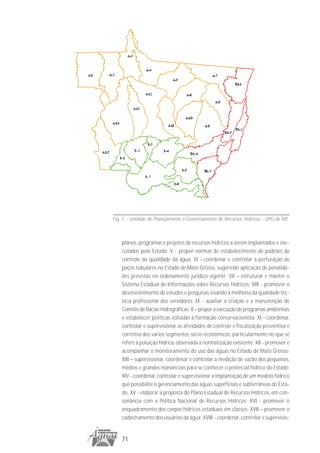 Fig. 1 - Unidade de Planejamento e Gerenciamento de Recursos Hídricos - UPG de MT



    planos, programas e projetos de recursos hídricos a serem implantados e exe-
    cutados pelo Estado; V - propor normas de estabelecimento de padrões de
    controle da qualidade da água; VI - coordenar e controlar a perfuração de
    poços tubulares no Estado de Mato Grosso, sugerindo aplicação de penalida-
    des previstas no ordenamento jurídico vigente; VII – estruturar e manter o
    Sistema Estadual de Informações sobre Recursos Hídricos; VIII - promover o
    desenvolvimento de estudos e pesquisas visando à melhoria da qualidade téc-
    nica profissional dos servidores; IX - auxiliar a criação e a manutenção de
    Comitês de Bacias Hidrográficas; X – propor a execução de programas ambientais
    e estabelecer políticas voltadas à formação conservacionista; XI - coordenar,
    controlar e supervisionar as atividades de controle e fiscalização preventiva e
    corretiva dos vários segmentos sócio-econômicos, particularmente no que se
    refere à poluição hídrica, observada a normatização existente; XII - promover e
    acompanhar o monitoramento do uso das águas no Estado de Mato Grosso;
    XIII – supervisionar, coordenar e controlar a medição de vazão dos pequenos,
    médios e grandes mananciais para se conhecer o potencial hídrico do Estado;
    XIV - coordenar, controlar e supervisionar a implantação de um modelo hídrico
    que possibilite o gerenciamento das águas superficiais e subterrâneas do Esta-
    do; XV - elaborar a proposta do Plano Estadual de Recursos Hídricos, em con-
    sonância com a Política Nacional de Recursos Hídricos; XVI - promover o
    enquadramento dos corpos hídricos estaduais em classes; XVII – promover o
    cadastramento dos usuários da água; XVIII - coordenar, controlar e supervisio-


    71
 