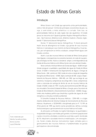 Estado de Minas Gerais
                           Introdução
                                  Minas Gerais é um Estado que apresenta certas particularidades,
                           como o fato de possuir 3 (três) dos principais ecossistemas do país, ou
                           seja, o semi-árido, a mata atlântica e o cerrado. Com isso, as
                           potencialidades hídricas de cada região não são equânimes. O Estado
                           possui as nascentes de 4 (quatro) grandes Regiões Hidrográficas Nacio-
                           nais - São Francisco, Atlântico Leste, Atlântico Sudeste e Paraná, englo-
                           bando 17 (dezessete) bacias hidrográficas.
                                  Destas 17 (dezessete) bacias hidrográficas, 9 (nove) possuem
                           maior área de abrangência no Estado, cuja gestão de seus recursos
                           hídricos é realizada por seus Comitês de Bacia Hidrográfica. Essas ba-
                           cias, por extrapolaram os limites estaduais, compartilham águas com
                           Estados vizinhos.
                                  Assim, o uso dos recursos hídricos no Estado de Minas Gerais possui
                           clara ligação e conseqüências na economia nacional, em razão de sua posi-
                           ção estratégica no País. Há de se considerar, sempre, a interdependência da
                           Gestão de Recursos Hídricos entre Minas Gerais com estes demais Estados.
                                  Neste contexto, Instituto Mineiro de Gestão das Águas - IGAM tem por
                           missão assegurar a qualidade e quantidade das águas do Estado de Minas
                           Gerais. O IGAM é remanescente do Departamento de Águas e Energia de
                           Minas Gerais - DAE, extinto em 1983, tendo em vista a criação da Companhia
                           Energética de Minas Gerais - CEMIG. Após a extinção do DAE, surgiu o Depar-
                           tamento de Recursos Hídricos - DRH-MG, em 1984, que ao longo de sua
                           existência, incorporou competências do antigo DAE e novas competências
                           como a concessão de outorga de direito de uso de recursos hídricos do
                           Estado. O IGAM, criado em 1997, resultou da transferência do DRH-MG que
                           era vinculado à Secretaria Estadual de Minas e Energia, para a Secretaria de
                           Estado de Meio Ambiente e Desenvolvimento Sustentável - SEMAD, inaugu-
                           rando uma mudança política que desatrelou a gestão das águas do setor
                           energético e a vinculou à temática ambiental.
                                  O Conselho Estadual de Recursos Hídricos - CERH-MG, é o órgão
                           máximo deliberativo do Sistema Estadual de Gerenciamento de Recursos
                           Hídricos. Atualmente, o SEGRH/MG é disciplinado pela Lei nº. 13.199, de
                           29 de janeiro de 1999, que dentre outras providências, definiu o arranjo
                           institucional para o gerenciamento de recursos hídricos no Estado.
                                  As alterações verificadas no regime hidrológico, na quantidade e
                           na qualidade da água, acarretadas pelo grande crescimento populacional
Texto elaborado por:       e pelas crescentes atividades econômicas ocorridas a partir da década
Marília Carvalho de Melo   de 70, induziram a sociedade mineira à mobilização e, em conseqüên-
Breno Lacemar              cia, foram criados diversos instrumentos legais voltados para o
Luiza D’Marillak           gerenciamento dos recursos hídricos e fundamentados na gestão
                           participativa e descentralizada.


                           73
 