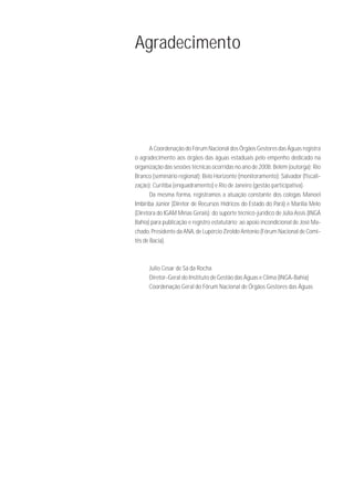 Agradecimento




       A Coordenação do Fórum Nacional dos Órgãos Gestores das Águas registra
o agradecimento aos órgãos das águas estaduais pelo empenho dedicado na
organização das sessões técnicas ocorridas no ano de 2008: Belém (outorga); Rio
Branco (seminário regional); Belo Horizonte (monitoramento); Salvador (fiscali-
zação); Curitiba (enquadramento) e Rio de Janeiro (gestão participativa).
       Da mesma forma, registramos a atuação constante dos colegas Manoel
Imbiriba Júnior (Diretor de Recursos Hídricos do Estado do Pará) e Marília Melo
(Diretora do IGAM Minas Gerais); do suporte técnico-jurídico de Júlia Assis (INGÁ
Bahia) para publicação e registro estatutário; ao apoio incondicional de José Ma-
chado, Presidente da ANA, de Lupércio Ziroldo Antonio (Fórum Nacional de Comi-
tês de Bacia).



      Julio Cesar de Sá da Rocha
      Diretor-Geral do Instituto de Gestão das Águas e Clima (INGÁ-Bahia)
      Coordenação Geral do Fórum Nacional de Órgãos Gestores das Águas
 