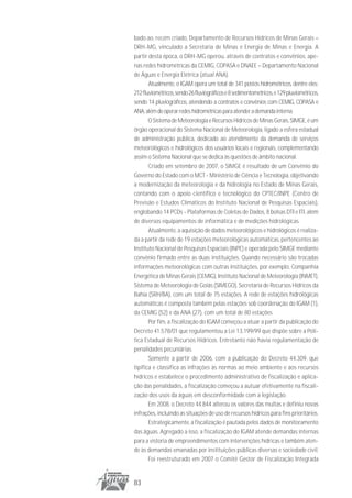 bado ao, recém criado, Departamento de Recursos Hídricos de Minas Gerais –
DRH-MG, vinculado a Secretaria de Minas e Energia de Minas e Energia. A
partir desta época, o DRH-MG operou, através de contratos e convênios, ape-
nas redes hidrométricas da CEMIG, COPASA e DNAEE – Departamento Nacional
de Águas e Energia Elétrica (atual ANA).
       Atualmente, o IGAM opera um total de 341 postos hidrométricos, dentre eles:
212 fluviométricos, sendo 26 fluviográficos e 8 sedimentométricos, e 129 pluviométricos,
sendo 14 pluviográficos, atendendo a contratos e convênios com CEMIG, COPASA e
ANA, além de operar redes hidrométricas para atender a demanda interna.
       O Sistema de Meteorologia e Recursos Hídricos de Minas Gerais, SIMGE, é um
órgão operacional do Sistema Nacional de Meteorologia, ligado a esfera estadual
de administração pública, dedicado ao atendimento da demanda de serviços
meteorológicos e hidrológicos dos usuários locais e regionais, complementando
assim o Sistema Nacional que se dedica às questões de âmbito nacional.
       Criado em setembro de 2007, o SIMGE é resultado de um Convênio do
Governo do Estado com o MCT - Ministério de Ciência e Tecnologia, objetivando
a modernização da meteorologia e da hidrologia no Estado de Minas Gerais,
contando com o apoio científico e tecnológico do CPTEC/INPE (Centro de
Previsão e Estudos Climáticos do Instituto Nacional de Pesquisas Espaciais),
englobando 14 PCDs - Plataformas de Coletas de Dados, 8 bolsas DTI e ITI, além
de diversos equipamentos de informática e de medições hidrológicas.
       Atualmente, a aquisição de dados meteorológicos e hidrológicos é realiza-
da a partir da rede de 19 estações meteorológicas automáticas, pertencentes ao
Instituto Nacional de Pesquisas Espaciais (INPE) e operada pelo SIMGE mediante
convênio firmado entre as duas instituições. Quando necessário são trocadas
informações meteorológicas com outras instituições, por exemplo, Companhia
Energética de Minas Gerais (CEMIG), Instituto Nacional de Meteorologia (INMET),
Sistema de Meteorologia de Goiás (SIMEGO), Secretaria de Recursos Hídricos da
Bahia (SRH/BA), com um total de 75 estações. A rede de estações hidrológicas
automáticas é composta também pelas estações sob coordenação do IGAM (1),
da CEMIG (52) e da ANA (27), com um total de 80 estações.
       Por fim, a fiscalização do IGAM começou a atuar a partir da publicação do
Decreto 41.578/01 que regulamentou a Lei 13.199/99 que dispõe sobre a Polí-
tica Estadual de Recursos Hídricos. Entretanto não havia regulamentação de
penalidades pecuniárias.
       Somente a partir de 2006, com a publicação do Decreto 44.309, que
tipifica e classifica as infrações às normas ao meio ambiente e aos recursos
hídricos e estabelece o procedimento administrativo de fiscalização e aplica-
ção das penalidades, a fiscalização começou a autuar efetivamente na fiscali-
zação dos usos da águas em desconformidade com a legislação.
       Em 2008, o Decreto 44.844 alterou os valores das multas e definiu novas
infrações, incluindo as situações de uso de recursos hídricos para fins prioritários.
       Estrategicamente, a fiscalização é pautada pelos dados de monitoramento
das águas. Agregado a isso, a fiscalização do IGAM atende demandas internas
para a vistoria de empreendimentos com intervenções hídricas e também aten-
de às demandas emanadas por instituições públicas diversas e sociedade civil.
       Foi reestruturado em 2007 o Comitê Gestor de Fiscalização Integrada


83
 