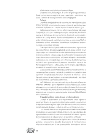 • E a implantação do Cadastro de Usuários de Águas.
      O Cadastro de Usuários de Águas, de caráter obrigatório, possibilitará ao
Estado conhecer todos os usuários de águas – superficiais e subterrâneas. Seu
acesso é por meio do endereço eletrônico: www.sema.pa.gov.br.
      Outorga
       O regime de outorga de direitos de uso de recursos hídricos (Resolução do
CERH Nº 003/2008) tem como objetivo assegurar o controle quantitativo e qua-
litativo dos corpos hídricos e o efetivo exercício do direito de acesso à água.
       Na Diretoria de Recursos Hídricos, a Gerência de Outorga, Cobrança e
Compensação (GEOUT) é o setor responsável pela avaliação dos processos de
outorga de direito de uso dos recursos hídricos. Atualmente o processo admi-
nistrativo de Outorga deve ser protocolado independente do licenciamento
ambiental e inicia, quando o solicitante encaminha ao protocolo da SEMA os
Formulários Técnicos1 devidamente preenchidos e acompanhados da docu-
mentação técnica e legal solicitada.
       Estão sujeitos à outorga pelo Poder Público os direitos dos seguintes usos
dos recursos hídricos: derivação ou captação de parcela da água existente em um
corpo de água para consumo final, inclusive abastecimento público ou insumo
de processo produtivo; extração de água de aqüífero subterrâneo para consumo
final ou insumo de processo produtivo; lançamento de esgotos e demais resídu-
os, tratados ou não, em corpo de água, com o fim de sua diluição, transporte ou
disposição final; aproveitamento de potenciais hidrelétricos; utilização das
hidrovias para o transporte; e outros usos que alterem o regime, a quantidade ou
a qualidade da água existente em um corpo de água.
       Os processos são encaminhados à GEOUT/DIREH e analisados conforme as
categorias: perfuração de poço; captação de água subterrânea; captação de água
superficial; execução de obras hidráulicas; lançamento de efluentes; e outras
formas de intervenção que impliquem em alteração da qualidade e quantidade
dos recursos hídricos superficiais ou subterrâneos.
       Na SEMA todos os processos são cadastrados no Sistema de Informações
Ambientais (SIMLAM), o qual foi implantado na Secretaria desde 2007, visando
a integração e acesso no âmbito da gestão ambiental estadual. Neste sistema é
feita a emissão dos documentos do licenciamento e a tramitação dos mesmos,
através do qual o requerente pode acompanhar através do SIMLAM Público
toda sua tramitação.
      Enquadramento de corpos d´água em classes de uso
      Os corpos de água estaduais serão enquadrados nas classes segundo os
usos preponderantes da água, objetivando assegurar qualidade compatível com
as águas de usos mais exigentes a que forem destinadas; diminuir os custos de
combate à poluição das águas, mediante as ações preventivas permanentes.
       Essa atividade ainda está em fase preliminar de estudos, que são voltados
à metodologia de sua operação no Estado, tendo em vista as peculiaridades das
águas amazônicas, a extensão do território estadual e as dificuldades logísticas,
bem como a existência de reduzido número de laboratórios certificados.
       Em paralelo são desenvolvidas as seguintes ações: fiscalização; avaliação
periódica e armazenamento dos dados dos programas de monitoramento de
empresas licenciadas pela SEMA; proposição de ampliação da rede de


91
 