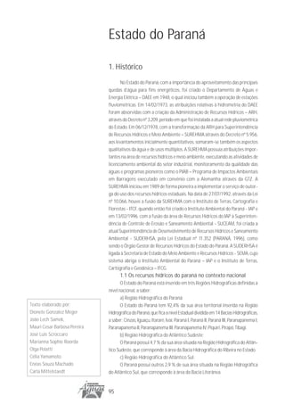 Estado do Paraná

                              1. Histórico
                                    No Estado do Paraná, com a importância do aproveitamento das principais
                              quedas d’água para fins energéticos, foi criado o Departamento de Águas e
                              Energia Elétrica – DAEE em 1948, o qual iniciou também a operação de estações
                              fluviométricas. Em 14/02/1973, as atribuições relativas à hidrometria do DAEE
                              foram absorvidas com a criação da Administração de Recursos Hídricos – ARH,
                              através do Decreto nº 3.209, período em que foi instalada a atual rede pluviométrica
                              do Estado. Em 06/12/1978, com a transformação da ARH para Superintendência
                              de Recursos Hídricos e Meio Ambiente – SUREHMA através do Decreto nº 5.956,
                              aos levantamentos inicialmente quantitativos, somaram-se também os aspectos
                              qualitativos da água e de usos múltiplos. A SUREHMA possuía atribuições impor-
                              tantes na área de recursos hídricos e meio ambiente, executando as atividades de
                              licenciamento ambiental do setor industrial, monitoramento da qualidade das
                              águas e programas pioneiros como o PIAB – Programa de Impactos Ambientais
                              em Barragens executado em convênio com a Alemanha através da GTZ. A
                              SUREHMA iniciou em 1989 de forma pioneira a implementar o serviço de outor-
                              ga do uso dos recursos hídricos estaduais. Na data de 27/07/1992, através da Lei
                              nº 10.066, houve a fusão da SUREHMA com o Instituto de Terras, Cartografia e
                              Florestas - ITCF, quando então foi criado o Instituto Ambiental do Paraná - IAP e
                              em 13/02/1996, com a fusão da área de Recursos Hídricos do IAP à Superinten-
                              dência de Controle de Erosão e Saneamento Ambiental - SUCEAM, foi criada a
                              atual Superintendência de Desenvolvimento de Recursos Hídricos e Saneamento
                              Ambiental - SUDERHSA, pela Lei Estadual nº 11.352 (PARANÁ, 1996), como
                              sendo o Órgão Gestor de Recursos Hídricos do Estado do Paraná. A SUDERHSA é
                              ligada à Secretaria de Estado do Meio Ambiente e Recursos Hídricos - SEMA, cujo
                              sistema abriga o Instituto Ambiental do Paraná – IAP e o Instituto de Terras,
                              Cartografia e Geodésica – ITCG.
                                    1.1 Os recursos hídricos do paraná no contexto nacional
                                     O Estado do Paraná está inserido em três Regiões Hidrográficas definidas a
                              nível nacional, a saber:
                                     a) Região Hidrográfica do Paraná:
Texto elaborado por:                 O Estado do Paraná tem 92,4% da sua área territorial inserida na Região
Dionete Gonzalez Meger        Hidrográfica do Paraná, que fica a nível Estadual dividida em 14 Bacias Hidrográficas,
João Lech Samek,              a saber: Cinzas, Iguaçu, Itararé, Ivaí, Paraná I, Paraná II, Paraná III, Paranapanema I,
Mauri Cesar Barbosa Pereira   Paranapanema II, Paranapanema III, Paranapanema IV, Piquiri, Pirapó, Tibagi.
José Luis Scroccaro                  b) Região Hidrográfica do Atlântico Sudeste:
Marianna Sophie Roorda               O Paraná possui 4,7 % da sua área situada na Região Hidrográfica do Atlân-
Olga Polatti                  tico Sudeste, que corresponde à área da Bacia Hidrográfica do Ribeira no Estado.
Célia Yamamoto                       c) Região Hidrográfica do Atlântico Sul:
Enéas Souza Machado                  O Paraná possui outros 2,9 % de sua área situada na Região Hidrográfica
Carla Mittelstaedt            do Atlântico Sul, que corresponde à área da Bacia Litorânea.


                              95
 