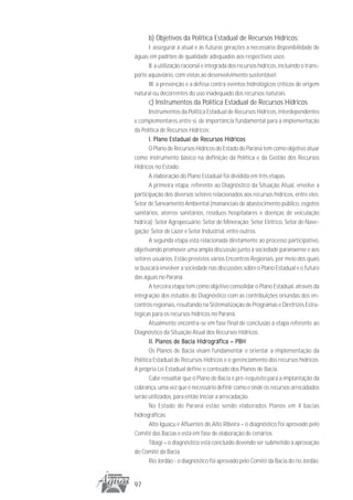 b) Objetivos da Política Estadual de Recursos Hídricos:
      I. assegurar à atual e às futuras gerações a necessária disponibilidade de
águas em padrões de qualidade adequados aos respectivos usos;
      II. a utilização racional e integrada dos recursos hídricos, incluindo o trans-
porte aquaviário, com vistas ao desenvolvimento sustentável;
      III. a prevenção e a defesa contra eventos hidrológicos críticos de origem
natural ou decorrentes do uso inadequado dos recursos naturais.
      c) Instrumentos da Política Estadual de Recursos Hídricos
       Instrumentos da Política Estadual de Recursos Hídricos, interdependentes
e complementares entre si, de importância fundamental para a implementação
da Política de Recursos Hídricos:
       I. Plano Estadual de Recursos Hídricos
       O Plano de Recursos Hídricos do Estado do Paraná tem como objetivo atuar
como instrumento básico na definição da Política e da Gestão dos Recursos
Hídricos no Estado.
       A elaboração do Plano Estadual foi dividida em três etapas.
       A primeira etapa, referente ao Diagnóstico da Situação Atual, envolve a
participação dos diversos setores relacionados aos recursos hídricos, entre eles:
Setor de Saneamento Ambiental (mananciais de abastecimento público, esgotos
sanitários, aterros sanitários, resíduos hospitalares e doenças de veiculação
hídrica); Setor Agropecuário; Setor de Mineração; Setor Elétrico, Setor de Nave-
gação; Setor de Lazer e Setor Industrial, entre outros.
       A segunda etapa está relacionada diretamente ao processo participativo,
objetivando promover uma ampla discussão junto à sociedade paranaense e aos
setores usuários. Estão previstos vários Encontros Regionais, por meio dos quais
se buscará envolver a sociedade nas discussões sobre o Plano Estadual e o futuro
das águas no Paraná.
       A terceira etapa tem como objetivo consolidar o Plano Estadual, através da
integração dos estudos do Diagnóstico com as contribuições oriundas dos en-
contros regionais, resultando na Sistematização de Programas e Diretrizes Estra-
tégicas para os recursos hídricos no Paraná.
       Atualmente encontra-se em fase final de conclusão a etapa referente ao
Diagnóstico da Situação Atual dos Recursos Hídricos.
       II. Planos de Bacia Hidrográfica – PBH
       Os Planos de Bacia visam fundamentar e orientar a implementação da
Política Estadual de Recursos Hídricos e o gerenciamento dos recursos hídricos.
A própria Lei Estadual define o conteúdo dos Planos de Bacia.
       Cabe ressaltar que o Plano de Bacia é pré-requisito para a implantação da
cobrança, uma vez que é necessário definir como e onde os recursos arrecadados
serão utilizados, para então iniciar a arrecadação.
       No Estado do Paraná estão sendo elaborados Planos em 4 bacias
hidrográficas:
       Alto Iguaçu e Afluentes do Alto Ribeira – o diagnóstico foi aprovado pelo
Comitê das Bacias e está em fase de elaboração de cenários.
       Tibagi – o diagnóstico está concluído devendo ser submetido à aprovação
do Comitê da Bacia.
       Rio Jordão - o diagnóstico foi aprovado pelo Comitê da Bacia do rio Jordão.


97
 