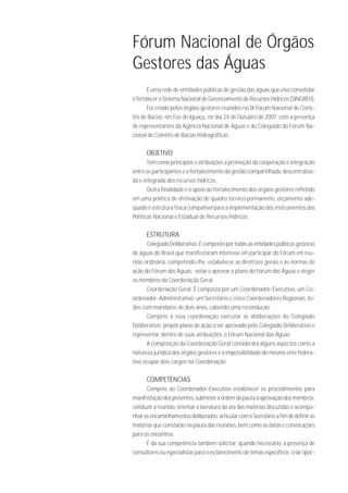 Fórum Nacional de Órgãos
Gestores das Águas
       É uma rede de entidades públicas de gestão das águas que visa consolidar
e fortalecer o Sistema Nacional de Gerenciamento de Recursos Hídricos (SINGREH).
       Foi criado pelos órgãos gestores reunidos no IX Fórum Nacional de Comi-
tês de Bacias, em Foz do Iguaçu, no dia 24 de Outubro de 2007, com a presença
de representantes da Agência Nacional de Águas e do Colegiado do Fórum Na-
cional de Comitês de Bacias Hidrográficas.

      OBJETIVO
       Tem como princípios e atribuições a promoção da cooperação e integração
entre os participantes e o fortalecimento da gestão compartilhada, descentraliza-
da e integrada dos recursos hídricos.
       Outra finalidade é o apoio ao fortalecimento dos órgãos gestores refletido
em uma política de efetivação de quadro técnico permanente, orçamento ade-
quado e estrutura física compatível para a implementação dos instrumentos das
Políticas Nacional e Estadual de Recursos Hídricos.

      ESTRUTURA
      Colegiado Deliberativo: É composto por todas as entidades públicas gestoras
de águas do Brasil que manifestaram interesse em participar do Fórum em reu-
nião ordinária, competindo-lhe: estabelecer as diretrizes gerais e as normas de
ação do Fórum das Águas; votar e aprovar o plano do Fórum das Águas e eleger
os membros da Coordenação Geral.
      Coordenação Geral: É composta por um Coordenador-Executivo, um Co-
ordenador-Administrativo; um Secretário e cinco Coordenadores Regionais, to-
dos com mandatos de dois anos, cabendo uma recondução.
      Compete à essa coordenação executar as deliberações do Colegiado
Deliberativo; propôr plano de ação a ser aprovado pelo Colegiado Deliberativo e
representar, dentro de suas atribuições, o Fórum Nacional das Águas.
      A composição da Coordenação Geral considerará alguns aspectos como a
natureza jurídica dos órgãos gestores e a impossibilidade do mesmo ente federa-
tivo ocupar dois cargos na Coordenação.

      COMPETÊNCIAS
      Compete ao Coordenador-Executivo estabelecer os procedimentos para
manifestação dos presentes, submeter a ordem da pauta à aprovação dos membros;
conduzir a reunião, orientar a lavratura da ata das matérias discutidas e acompa-
nhar os encaminhamentos deliberados; articular com o Secretário a fim de definir as
matérias que constarão na pauta das reuniões, bem como as datas e convocações
para os encontros.
      É da sua competência também solicitar, quando necessário, a presença de
consultores ou especialistas para o esclarecimento de temas específicos; criar opor-
 