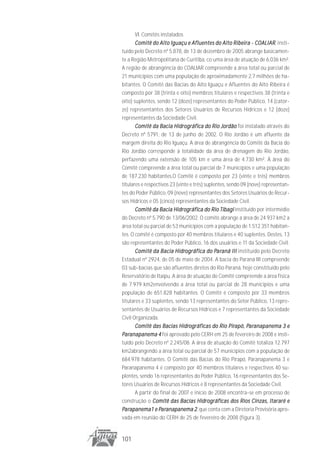 VI. Comitês instalados
       Comitê do Alto Iguaçu e Afluentes do Alto Ribeira - COALIAR insti-
                                                                  COALIAR,
tuído pelo Decreto nº 5.878, de 13 de dezembro de 2005 abrange basicamen-
te a Região Metropolitana de Curitiba, co uma área de atuação de 6.036 km².
A região de abrangência do COALIAR compreende a área total ou parcial de
21 municípios com uma população de aproximadamente 2,7 milhões de ha-
bitantes. O Comitê das Bacias do Alto Iguaçu e Afluentes do Alto Ribeira é
composto por 38 (trinta e oito) membros titulares e respectivos 38 (trinta e
oito) suplentes, sendo 12 (doze) representantes do Poder Público, 14 (cator-
ze) representantes dos Setores Usuários de Recursos Hídricos e 12 (doze)
representantes da Sociedade Civil.
       Comitê da Bacia Hidrográfica do Rio Jordão foi instalado através do
Decreto nº 5791, de 13 de junho de 2002. O Rio Jordão é um afluente da
margem direita do Rio Iguaçu. A área de abrangência do Comitê da Bacia do
Rio Jordão corresponde à totalidade da área de drenagem do Rio Jordão,
perfazendo uma extensão de 105 km e uma área de 4.730 km². Á área do
Comitê compreende a área total ou parcial de 7 municípios e uma população
de 187.230 habitantes.O Comitê é composto por 23 (vinte e três) membros
titulares e respectivos 23 (vinte e três) suplentes, sendo 09 (nove) representan-
tes do Poder Público, 09 (nove) representantes dos Setores Usuários de Recur-
sos Hídricos e 05 (cinco) representantes da Sociedade Civil.
       Comitê da Bacia Hidrográfica do Rio Tibagi instituído por intermédio
do Decreto nº 5.790 de 13/06/2002. O comitê abrange a área de 24.937 km2 a
área total ou parcial de 53 municípios com a população de 1.512.351 habitan-
tes. O comitê é composto por 40 membros titulares e 40 suplentes. Destes, 13
são representantes do Poder Público, 16 dos usuários e 11 da Sociedade Civil.
       Comitê da Bacia Hidrográfica do Paraná III instituído pelo Decreto
                          Hidrográfica        Par
                                               araná
Estadual nº 2924, de 05 de maio de 2004. A bacia do Paraná III compreende
03 sub-bacias que são afluentes diretos do Rio Paraná, hoje constituído pelo
Reservatório de Itaipu. A área de atuação do Comitê compreende a área física
de 7.979 km2envolvendo a área total ou parcial de 28 municípios e uma
população de 651.828 habitantes. O Comitê é composto por 33 membros
titulares e 33 suplentes, sendo 13 representantes do Setor Público, 13 repre-
sentantes de Usuários de Recursos Hídricos e 7 representantes da Sociedade
Civil Organizada.
                             Hidrográficas            Pirapó, Par
                                                               aranapanema
       Comitê das Bacias Hidrográficas do Rio Pirapó, Paranapanema 3 e
Paranapanema 4 foi aprovado pelo CERH em 25 de fevereiro de 2008 e insti-
  aranapanema
tuído pelo Decreto nº 2.245/08. A área de atuação do Comitê totaliza 12.797
km2abrangendo a área total ou parcial de 57 municípios com a população de
684.978 habitantes. O Comitê das Bacias do Rio Pirapó, Paranapanema 3 e
Paranapanema 4 é composto por 40 membros titulares e respectivos 40 su-
plentes, sendo 16 representantes do Poder Público, 16 representantes dos Se-
tores Usuários de Recursos Hídricos e 8 representantes da Sociedade Civil.
       A partir do final de 2007 e início de 2008 encontra-se em processo de
construção o Comitê das Bacias Hidrográficas dos Rios Cinzas, Itararé e
Parapanema1 e Paranapanema 2 que conta com a Diretoria Provisória apro-
  arapanema1 Par    aranapanema 2,
vada em reunião do CERH de 25 de fevereiro de 2008 (figura 3).


101
 