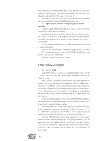 Nacional de Processamento de Embalagens vazias, para fins de incineração
(embalagens contaminadas e não plásticas) e produção de artigos, tais como:
tubulação para esgoto e conduítes para construção civil.
      No Estado do Paraná estão sendo recolhidos anualmente 97% das emba-
lagens comercializadas, totalizando 3.800 toneladas por ano.
     5.3 - Apoio aos municípios na implantação de aterros
sanitários
      A Suderhsa apóia os Municípios, através da análise de Projetos e Proces-
sos de Implantação de Aterros Sanitários.
      A implantação de Aterros sanitários faz parte de um dos itens para com-
por a solução da destinação final adequada dos Resíduos Sólidos Urbanos,
devendo ter acompanhamento ações de Coleta Seletiva, Reciclagem e
Compostagem.
      Os Aterros Sanitários implantados no Estado até o momento pertencem
as seguintes categorias:
      a) Valas de Pequenas Dimensões (solo argiloso e pop. Urb. (Até 10.000 hab. )
      b) Trincheiras (solo argiloso e pop. Urb. De 10.001 a 30.000 hab. ou solo
arenoso e pop. Urb. (Até 30.000 hab.)
      c) Células (pop. Urb. acima de 30.000 hab.).



6. Projeto ICMS ecológico
      5.1 - Lei do ICMS
      Lei do ICMS Ecológico é o nome que se dá à lei Complementar nº 59, de
1º 59, de 1º de outubro de 1991, aprovada pela Assembléia Legislativa do
Estado do Paraná.
      Trata-se de uma lei pioneira, de grande alcance social, com amplas reper-
cussões sobre o desenvolvimento e a qualidade de vida dos cidadãos, que –
pela primeira vez no Brasil – repassa 5% do ICMS a municípios que abrigam em
seu território unidades de conservação ambiental ou mananciais de abasteci-
mento público de interesse de municípios vizinhos. Dadas às peculiaridades
dos mananciais do Estado, foram contempladas bacias de captação com área
até 1.500 km2.
      Cada município contemplado tem seu índice ambiental financeiro calcu-
lado anualmente em função da área municipal dentro da bacia de captação e
da quantidade e qualidade da água captada.
      Para cumprimento da Lei do ICMS Ecológico (Lei complementar nº 59/
91) e correspondente regulamentação através do Decreto Estadual nº 2791/
96, a SUDERHSA estabelece anualmente os índices dos municípios
contemplados pelas áreas de mananciais de abastecimento público.
      A Lei do ICMS Ecológico contempla atualmente 52 mananciais
responsáveis pelo abastecimento público de aproximadamente 55% da
população urbana do Estado do Paraná, e beneficia 82 municípios situados
nestas áreas de mananciais. O repasse de Recursos Financeiros para 2008 é
da ordem de R$ 120 milhões. (50% mananciais e 50% unidades de
conservação).


105
 