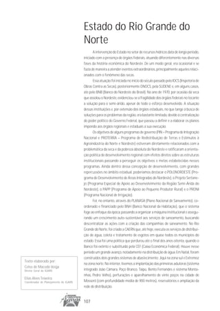 Estado do Rio Grande do
                                       Norte
                                              A intervenção do Estado no setor de recursos hídricos data de longo período,
                                       iniciado com a presença de órgãos federais, atuando diferentemente nas diversas
                                       fases da história econômica do Nordeste. De um modo geral, era ocasional e se
                                       fazia de maneira a atender eventos extraordinários, principalmente aqueles relaci-
                                       onados com o fenômeno das secas.
                                              Essa atuação foi iniciada no início do século passado pelo IOCS (Inspetoria de
                                       Obras Contra as Secas), posteriormente DNOCS, pela SUDENE e, em alguns casos,
                                       até pelo BNB (Banco do Nordeste do Brasil). No ano de 1970, por ocasião da seca
                                       que assolou o Nordeste, evidenciou-se a fragilidade dos órgãos federais no tocante
                                       a solução para o semi-árido, apesar de todo o esforço desenvolvido. A situação
                                       dessas instituições e, por extensão dos órgãos estaduais, no que tange à busca de
                                       soluções para os problemas da região, era bastante limitada, devido à centralização
                                       do poder político do Governo Federal, que passou a definir e a elaborar os planos
                                       impondo aos órgãos regionais e estaduais a sua execução.
                                              Os objetivos de alguns programas de governo (PIN – Programa de Integração
                                       Nacional e PROTERRA – Programa de Redistribuição de Terras e Estímulos à
                                       Agroindústria do Norte e Nordeste) estiveram diretamente relacionados com a
                                       problemática da seca e da pobreza absoluta do Nordeste e ratificaram a orienta-
                                       ção política de desenvolvimento regional com efeitos diretos sobre as estruturas
                                       institucionais passando a perseguir os objetivos e metas estabelecidas nesses
                                       programas. Ainda dentro dessa concepção de desenvolvimento, com grandes
                                       repercussões no âmbito estadual, poderíamos destacar o POLONORDESTE (Pro-
                                       grama de Desenvolvimento de Áreas Integradas do Nordeste), o Projeto Sertane-
                                       jo (Programa Especial de Apoio ao Desenvolvimento da Região Semi-Árida do
                                       Nordeste), o PAPP (Programa de Apoio ao Pequeno Produtor Rural) e o PRONI
                                       (Programa Nacional de Irrigação).
                                              Foi, no entanto, através do PLANASA (Plano Nacional de Saneamento), co-
                                       ordenado e financiado pelo BNH (Banco Nacional da Habitação), que o sistema
                                       foge ao enfoque da época, passando a organizar a máquina institucional e assegu-
                                       rando um crescimento auto-sustentável aos serviços de saneamento, buscando
                                       descentralizar as ações com a criação das companhias de saneamento. No Rio
                                       Grande do Norte, foi criado a CAERN que, até hoje, executa os serviços de distribui-
                                       ção de água, coleta e tratamento de esgotos em quase todos os municípios do
                                       estado. Essa foi uma política que perdurou até o final dos anos oitenta, quando o
                                       Banco foi extinto e substituído pela CEF (Caixa Econômica Federal). Houve nesse
                                       período um grande avanço, notadamente na distribuição de água. Em Natal, foram
                                       construídos dois grandes sistemas de abastecimento: Jiqui na zona sul e Extremoz
Texto elaborado por:
                                       na zona norte. No interior, tivemos a implantação das primeiras adutoras (sistema
Celso de Macedo Veiga
Diretor Geral do IGARN                 integrado João Câmara, Poço Branco, Taipú, Bento Fernandes e sistema Monta-
                                       nhas, Pedro Velho), perfurações e aparelhamento de vinte poços na cidade de
Elias Alves Teixeira
Coordenador de Planejamento do IGARN   Mossoró (com profundidade média de 900 metros), reservatórios e ampliação da
                                       rede de distribuição.


                                       107
 