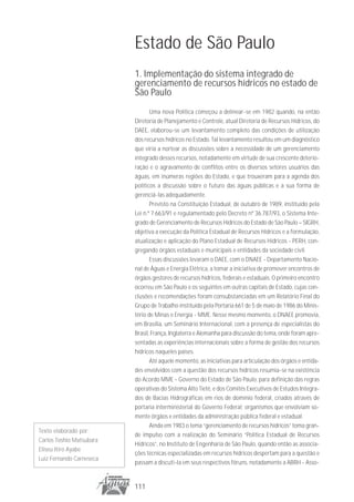 Estado de São Paulo
                          1. Implementação do sistema integrado de
                          gerenciamento de recursos hídricos no estado de
                          São Paulo
                                 Uma nova Política começou a delinear-se em 1982 quando, na então
                          Diretoria de Planejamento e Controle, atual Diretoria de Recursos Hídricos, do
                          DAEE, elaborou-se um levantamento completo das condições de utilização
                          dos recursos hídricos no Estado. Tal levantamento resultou em um diagnóstico
                          que viria a nortear as discussões sobre a necessidade de um gerenciamento
                          integrado desses recursos, notadamente em virtude de sua crescente deterio-
                          ração e o agravamento de conflitos entre os diversos setores usuários das
                          águas, em inúmeras regiões do Estado, e que trouxeram para a agenda dos
                          políticos a discussão sobre o futuro das águas públicas e a sua forma de
                          gerenciá-las adequadamente.
                                 Previsto na Constituição Estadual, de outubro de 1989, instituído pela
                          Lei n.º 7.663/91 e regulamentado pelo Decreto nº 36.787/93, o Sistema Inte-
                          grado de Gerenciamento de Recursos Hídricos do Estado de São Paulo – SIGRH,
                          objetiva a execução da Política Estadual de Recursos Hídricos e a formulação,
                          atualização e aplicação do Plano Estadual de Recursos Hídricos - PERH, con-
                          gregando órgãos estaduais e municipais e entidades da sociedade civil.
                                 Essas discussões levaram o DAEE, com o DNAEE - Departamento Nacio-
                          nal de Águas e Energia Elétrica, a tomar a iniciativa de promover encontros de
                          órgãos gestores de recursos hídricos, federais e estaduais. O primeiro encontro
                          ocorreu em São Paulo e os seguintes em outras capitais de Estado, cujas con-
                          clusões e recomendações foram consubstanciadas em um Relatório Final do
                          Grupo de Trabalho instituído pela Portaria 661 de 5 de maio de 1986 do Minis-
                          tério de Minas e Energia - MME. Nesse mesmo momento, o DNAEE promovia,
                          em Brasília, um Seminário Internacional, com a presença de especialistas do
                          Brasil, França, Inglaterra e Alemanha para discussão do tema, onde foram apre-
                          sentadas as experiências internacionais sobre a forma de gestão dos recursos
                          hídricos naqueles países.
                                 Até aquele momento, as iniciativas para articulação dos órgãos e entida-
                          des envolvidos com a questão dos recursos hídricos resumia-se na existência
                          do Acordo MME - Governo do Estado de São Paulo, para definição das regras
                          operativas do Sistema Alto Tietê, e dos Comitês Executivos de Estudos Integra-
                          dos de Bacias Hidrográficas em rios de domínio federal, criados através de
                          portaria interministerial do Governo Federal; organismos que envolviam so-
                          mente órgãos e entidades da administração pública federal e estadual.
                                 Ainda em 1983 o tema “gerenciamento de recursos hídricos” toma gran-
Texto elaborado por:
                          de impulso com a realização do Seminário “Política Estadual de Recursos
Carlos Toshio Matsubara
                          Hídricos”, no Instituto de Engenharia de São Paulo, quando então as associa-
Eliseu Itiro Ayabe
                          ções técnicas especializadas em recursos hídricos despertam para a questão e
Luiz Fernando Carneseca
                          passam a discuti-la em seus respectivos fóruns, notadamente a ABRH - Asso-


                          111
 