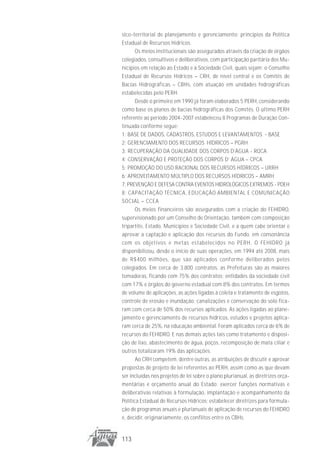 sico-territorial de planejamento e gerenciamento; princípios da Política
Estadual de Recursos Hídricos.
       Os meios institucionais são assegurados através da criação de órgãos
colegiados, consultivos e deliberativos, com participação paritária dos Mu-
nicípios em relação ao Estado e à Sociedade Civil, quais sejam: o Conselho
Estadual de Recursos Hídricos – CRH, de nível central e os Comitês de
Bacias Hidrográficas – CBHs, com atuação em unidades hidrográficas
estabelecidas pelo PERH.
       Desde o primeiro em 1990 já foram elaborados 5 PERH, considerando
como base os planos de bacias hidrográficas dos Comitês. O último PERH
referente ao período 2004-2007 estabeleceu 8 Programas de Duração Con-
tinuada conforme segue:
1: BASE DE DADOS, CADASTROS, ESTUDOS E LEVANTAMENTOS - BASE
2: GERENCIAMENTO DOS RECURSOS HÍDRICOS – PGRH
3: RECUPERAÇÃO DA QUALIDADE DOS CORPOS D’ÁGUA - RQCA
4: CONSERVAÇÃO E PROTEÇÃO DOS CORPOS D’ ÁGUA – CPCA
5: PROMOÇÃO DO USO RACIONAL DOS RECURSOS HÍDRICOS – URRH
6: APROVEITAMENTO MÚLTIPLO DOS RECURSOS HÍDRICOS – AMRH
7: PREVENÇÃO E DEFESA CONTRA EVENTOS HIDROLÓGICOS EXTREMOS - PDEH
8: CAPACITAÇÃO TÉCNICA, EDUCAÇÃO AMBIENTAL E COMUNICAÇÃO
SOCIAL – CCEA
       Os meios financeiros são assegurados com a criação do FEHIDRO,
supervisionado por um Conselho de Orientação, também com composição
tripartite, Estado, Municípios e Sociedade Civil, e a quem cabe orientar e
aprovar a captação e aplicação dos recursos do Fundo, em consonância
com os objetivos e metas estabelecidos no PERH. O FEHIDRO já
disponibilizou, desde o início de suas operações, em 1994 até 2008, mais
de R$400 milhões, que são aplicados conforme deliberados pelos
colegiados. Em cerca de 3.800 contratos, as Prefeituras são as maiores
tomadoras, ficando com 75% dos contratos; entidades da sociedade civil
com 17% e órgãos do governo estadual com 8% dos contratos. Em termos
de volume de aplicações, as ações ligadas à coleta e tratamento de esgotos,
controle de erosão e inundação; canalizações e conservação do solo fica-
ram com cerca de 50% dos recursos aplicados. As ações ligadas ao plane-
jamento e gerenciamento de recursos hídricos, estudos e projetos aplica-
ram cerca de 25%, na educação ambiental. Foram aplicados cerca de 6% de
recursos do FEHIDRO. E nas demais ações tais como tratamento e disposi-
ção de lixo, abastecimento de água, poços, recomposição de mata ciliar e
outros totalizaram 19% das aplicações.
       Ao CRH competem, dentre outras, as atribuições de discutir e aprovar
propostas de projeto de lei referentes ao PERH, assim como as que devam
ser incluídas nos projetos de lei sobre o plano plurianual, as diretrizes orça-
mentárias e orçamento anual do Estado; exercer funções normativas e
deliberativas relativas à formulação, implantação e acompanhamento da
Política Estadual de Recursos Hídricos; estabelecer diretrizes para formula-
ção de programas anuais e plurianuais de aplicação de recursos do FEHIDRO
e, decidir, originariamente, os conflitos entre os CBHs.


113
 