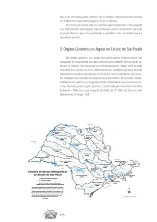 que estão em análise pelos Comitês. Em 2 Comitês e em vários outros já estão
em andamento as providências para iniciar a cobrança.
      O Sistema de Gestão está em contínuo aperfeiçoamento e discussão de
seus instrumentos, participação, representação e outros mecanismos, para que
se possa oferecer água em quantidade e qualidade cada vez melhor para a
população paulista.



2. Órgãos Gestores das Águas no Estado de São Paulo
       Os órgãos gestores das águas têm participação imprescindível nos
colegiados de recursos hídricos, pois exercem as Secretarias Executivas de to-
dos os 21 comitês com funcionários remunerados pelo Estado, além de uma
série de outros serviços técnicos, administrativos e assistência jurídica, além de
participarem nas diversas Câmaras Técnicas dos Comitês de Bacias, do Conse-
lho Estadual e do Conselho Nacional de Recursos Hídricos. O Conselho Estadu-
al de Recursos Hídricos, o colegiado central, também têm uma secretaria exe-
cutiva formada pelos órgãos gestores, coordenada pela Secretaria do Meio
Ambiente - SMA, tem a participação do DAEE, da CETESB e da Secretaria de
Saneamento e Energia - SSE




115
 