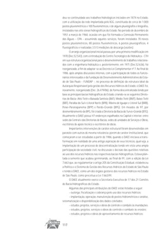 deu-se continuidade aos trabalhos hidrológicos iniciados em 1874 no Estado,
com a utilização da rede implantada pelo IGG, constituída de cerca de 1.000
postos pluviométricos e 100 fluviométricos, e de alguns pluviógrafos e linígrafos,
instalados nas oito zonas hidrográficas do Estado. No período de dezembro de
1951 a março de 1968, ocasião em que foi formada a Comissão Permanente
das Águas - CPA - assumindo aqueles serviços, foram instalados 70 novos
postos pluviométricos, 80 postos fluviométricos, 6 postos pluviográficos, 4
fluviográficos e realizadas 3.513 medições de descarga (vazões).
       O arranjo organizacional inicial passou por uma primeira modificação em
1970 (Dec.52.543), com a introdução do Centro Tecnológico de Hidráulica - CTH
em sua estrutura organizacional para o desenvolvimento de trabalhos relaciona-
dos com a engenharia hidráulica e, posteriormente, em 1971 (Dec.52.636), foi
reorganizado, a fim de adaptar-se ao Decreto Lei Complementar nº 7. Ao final de
1986, após amplas discussões internas, com a participação de todos os funcio-
nários interessados e da Fundação do Desenvolvimento Administrativo do Esta-
do de São Paulo - FUNDAP -, no processo de definição da estrutura ideal da
Autarquia Responsável pela gestão dos Recursos Hídricos do Estado, o DAEE foi,
novamente, reorganizado (Dec. 26.479/86); de forma descentralizada tendo por
base as principais bacias hidrográficas do Estado, criando-se as seguintes Direto-
rias de Bacia: Alto Tietê e Baixada Santista (BAT), Médio Tietê (BMT), Baixo Tietê
(BBT), Paraíba do Sul e Litoral Norte (BPB), Ribeira de Iguape e Litoral Sul (BRB),
Peixe-Paranapanema (BPP) e Pardo-Grande (BPG). Em meados de 97, por
desmembramento da BPG, foi criada a Diretoria da Bacia do Turvo-Grande (BTG).
Atualmente o DAEE possui 47 endereços espalhados na Capital e interior, entre
sedes da Central e das Diretorias de Bacias, sedes de unidades de Serviços e Obras,
escritórios de apoio técnico e escritórios de obras.
       Importantes intervenções de caráter estrutural foram desenvolvidas em
paralelo com outras de mesma relevância, porém de caráter institucional, que
começaram a ser estudadas a partir de 1986, quando o DAEE iniciava a trans-
formação em realidade de uma antiga aspiração de seus técnicos, qual seja, a
implantação de um processo de descentralização tendo em vista uma ampla
participação da sociedade civil, na discussão e decisão das questões relativas
ao uso dos recursos hídricos nas respectivas bacias hidrográficas. Estava plan-
tada a semente que acabou germinando, ao final de 91, com a edição da Lei
7.663 que, ao regulamentar o artigo 205 da Constituição Estadual, estabeleceu
a Política e o Sistema de Gestão dos Recursos Hídricos do Estado de São Paulo
e tendo o DAEE, como um dos órgãos gestores dos recursos hídricos no Estado
de São Paulo, como preceitua a Lei 7.663/91.
       O DAEE atualmente exerce a Secretaria Executiva de 17 dos 21 Comitês
de Bacia Hidrográficas do Estado.
       Algumas das principais atribuições do DAEE estão listadas a seguir:
       - outorga, fiscalização e cobrança pelo uso dos recursos hídricos;
       - implantação, operação, manutenção de postos hidrométricos e análise,
sistematização e disponibilização dos dados coletados;
       - estudos, projetos, serviços e obras de controle e combate às inundações;
       - estudos, projetos, serviços e obras de controle e combate às erosões;
       - estudos, projetos e obras de aproveitamento de recursos hídricos;


117
 
