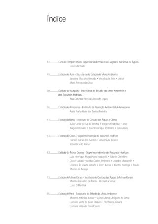 Índice




13   Gestão compartilhada, experiência democrática- Agência Nacional de Águas
               José Machado

19   Estado do Acre - Secretaria do Estado do Meio Ambiente
               Janaína Silva de Almeida • Vera Lúcia Reis • Maria
               Marli Ferreira da Silva

30   Estado do Alagoas - Secretaria de Estado do Meio Ambiente e
     dos Recursos Hídricos
               Ana Catarina Pires de Azevedo Lopes

36   Estado do Amazonas - Instituto de Proteção Ambiental do Amazonas
               Anita Rocha Alves dos Santos Ferreira

44   Estado da Bahia - Instituto de Gestão das Águas e Clima
               Julio Cesar de Sá da Rocha • Jorge Mendonça • José
               Augusto Tosato • Luiz Henrique Pinheiro • Júlia Assis

53   Estado de Goiás - Superintendência de Recursos Hídricos
               Harlen Inácio dos Santos • Ana Paula Fioreze
               João Ricardo Raiser

63   Estado do Mato Grosso - Superintendência de Recursos Hídricos
              Luiz Henrique Magalhães Noquelli • Sibelle Christine
              Glaser Jakobi • Nédio Carlos Pinheiro • Leandro Marachin •
              Leonice de Souza Lotufo • Ellen Kênia • Kuntze Pantoja • Paulo
              Marcio de Araújo

73   Estado de Minas Gerais - Instituto de Gestão das Águas de Minas Gerais
               Marília Carvalho de Melo • Breno Lacemar
               Luiza D’Marillak

85   Estado de Pará - Secretaria de Estado de Meio Ambiente
               Manoel Imbiriba Júnior • Aline Maria Meiguins de Lima
               Luciene Mota de Leão Chaves • Verônica Jussara
               Luciana Miranda Cavalcante
 