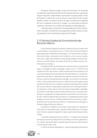 O Programa “Águas de Sergipe” faz parte do Desenvolver-SE, denotando
sua importância para o desenvolvimento do Estado por promover a geração de
soluções integradas, compartilhadas e participativas na gestão pública. O foco
do Programa é a gestão dos recursos naturais, no gerenciamento dos resíduos
líquidos e sólidos, no aumento da oferta de água, no ordenamento adequado
dos usos e ocupações na bacia do rio Sergipe e na conservação da cobertura
vegetal que culminarão com a melhoria da qualidade de vida da população.
      É esperado ainda o fortalecimento da capacidade gerencial dos represen-
tantes municipais, o fortalecimento das organizações atuantes na bacia e a redu-
ção gradual dos níveis de poluição das águas do Rio Sergipe.



3. O Sistema Estadual de Gerenciamento dos
Recursos Hídricos
       A Constituição Sergipana é bastante completa no que diz respeito aos
recursos hídricos, visto que já no seu art. 2º inclui, entre os bens do Estado, as
águas superficiais e subterrâneas. Nos artigos 7º e 9º insere, dentre as compe-
tências do Estado, a proteção do meio ambiente e dos recursos naturais,
entre estes, a água. Existe também na Constituição Estadual, referência espe-
cífica aos recursos hídricos, do artigo 239 ao 249, prevendo inclusive a co-
brança pelo uso da água.
       O estabelecimento de mecanismos de convivência entre os usuários da
água e a sociedade em geral, em Sergipe, resultou na Lei n° 3.870, de 25 de
setembro de 1997, que institui a “Política Estadual de Recursos Hídricos, cria
o Sistema Estadual de Gerenciamento de Recursos Hídricos e o Fundo Esta-
dual de Recursos Hídricos, definindo como aspectos relevantes cinco instru-
mentos essenciais à boa gestão do uso da água. O uso desses instrumentos
reflete o atual estado da arte do setor em todo mundo, pois os países que já
os adotaram lideraram uma verdadeira revolução no planejamento e gestão
dos recursos hídricos, melhorando consideravelmente o desempenho do se-
tor, passando a contar cada vez mais com água em quantidade e qualidade,
prevenindo e resolvendo os sérios conflitos existentes entre os usuários com-
petidores e assegurando um desenvolvimento sustentável. Estes instrumen-
tos são: o Plano Estadual de Recursos Hídricos, o Enquadramento dos Corpos
de Água em classes de Uso, o Fundo Estadual de Recursos Hídricos, a Outor-
ga de Direito de uso dos Recursos Hídricos, a Cobrança pelo uso da água e o
Sistema Estadual de Recursos Hídricos.
       A referida Lei estabeleceu um arranjo institucional claro, baseado em
novos tipos de organização para a gestão compartilhada do uso da água.
Assim, temos os seguintes organismos criados a partir da instituição do novo
sistema:
       1.Conselho Estadual de Recursos Hídricos - é o órgão mais elevado da
hierarquia do Sistema Estadual de Recursos Hídricos em termos administrati-
vos, a quem cabe decidir sobre as grandes questões do setor, além de dirimir
as contendas de maior vulto.
       2.Comitês de Bacias Hidrográficas – tipo de organização inteiramente


123
 