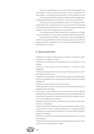 A escassez relativa da água está se tornando um dos maiores problemas da
humanidade e a utilização racional dos recursos hídricos, considerando seus
usos múltiplos, é, sem dúvida, um grande desafio a ser enfrentado pelo mundo.
       À semelhança da maioria dos Estados do Nordeste do Brasil, Sergipe possui
limitada disponibilidade de recursos hídricos – de superfície ou subterrâneos.
       Embora possua seis bacias hidrográficas, apenas uma delas apresenta ele-
vado potencial, trata-se do rio São Francisco, que representa 95 % do potencial
de recursos hídricos do Estado, fornece cerca de 80 % das águas utilizadas para
irrigação e mais de 50 % das águas para consumo humano.
       Com relação às demais 05 bacias hidrográficas: rio Japaratuba, rio Sergipe,
rio Piauí, rio Vasa Barris e rio Real, estas apresentam balanço hídrico deficitário.
       O desenvolvimento sustentado e o gerenciamento de bacias hidrográficas
são dois temas que centralizam as análises e discussões sobre os recursos hídricos
porque representam a chave para conciliar a proteção do meio ambiente com o
desenvolvimento econômico.



5. Ações prioritárias
•• Implementar a Política Estadual de Recursos Hídricos, concluindo a regula-
mentação da Lei Estadual n.º 3.870/97;
•• Fortalecer institucionalmente os órgãos gestores de recursos hídricos e meio
ambiente;
•• Elaborar o Plano Estadual de Recursos Hídricos e os Planos de Bacias
Hidrográficas;
•• Fortalecer a outorga de direito de uso de recursos hídricos e implantar a outor-
ga de lançamento de efluentes;
•• Implantar um sistema eficiente e eficaz de fiscalização dos usos e obras hidráulicas;
•• Efetivar o enquadramento de corpos d’água de Sergipe, segundo a Resolução
CONAMA 357;
•• Implantar a cobrança pelo uso dos recursos hídricos;
•• Implantar, operar e manter em funcionamento a rede hidrometeorológica e de
qualidade de água em Sergipe.
•• Consolidar o Sistema Estadual de Gerenciamento de Recursos Hídricos,
enfatizando a descentralização e a participação no processo de gestão ambiental;
•• Desenvolver a capacitação e treinamento de técnicos e da sociedade interessa-
da em recursos hídricos e meio ambiente;
•• Implantar estudos para prever e minimizar as conseqüências de eventos extre-
mos (secas e inundações);
•• Incentiva estudos para o desenvolvimento de tecnologias inovadoras, inclusi-
ve para estimular o reuso, o combate ao desperdício e o aperfeiçoamento de
tecnologias locais para aproveitar plenamente os recursos hídricos limitados e
protegê-los da poluição;
•• Promover o suprimento de água potável para comunidades rurais no semi-
árido sergipano;
•• Desenvolver mecanismos e processos para a administração, operação e manu-
tenção da infra-estrutura hídrica em Sergipe;


125
 