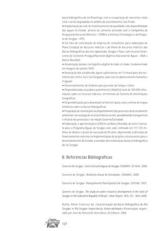 bacia hidrográfica do rio Piauitinga, com a recuperação de nascentes, mata
ciliar e áreas degradadas no âmbito do assentamento Caio Prado;
•• Implantação da rede de monitoramento da qualidade e da disponibilidade
das águas no Estado, através de convênio assinado com a Companhia de
Pesquisa de Recursos Minerais – CPRM e o Instituto Tecnológico e de Pesqui-
sa de Sergipe – ITPS;
•• Em fase de contratação de empresa de consultoria, para elaboração do
Plano Estadual de Recursos Hídricos e do Plano de Recursos Hídricos das
Bacias Hidrográficas dos rios Japaratuba, Sergipe e Piauí, com recursos finan-
ceiros do Convênio Proágua/Nacional (Agência Nacional de Águas – ANA e
Banco Mundial);
•• Atualização da base cartográfica digital de todo o Estado, fundamentado
em imagens de satélite SPOT;
•• Realização dos estudos das águas subterrâneas em 14 municípios dos ter-
ritórios do Centro-Sul e Sul Sergipano, para uso no abastecimento humano e
irrigação;
•• Desenvolvimento de modelos para previsão do tempo e clima;
•• Disponibilizadas ao público pela Internet (WebGis) mais de 100.000 infor-
mações sobre os recursos hídricos, em formato de Sistema de Informações
Geográficas;
•• Disponibilização para download na Internet quase uma centena de mapas
temáticos sobre as bacias hidrográficas;
•• Preparação de sistema para acompanhamento dos processos de licenciamento
ambiental e de outorga de recursos hídricos on line, possibilitando transparência
e eficácia nos processos e na relação Governo/Sociedade
•• Elaboração, e apresentação à COFIEX e ao Banco Mundial, de Carta-Consul-
ta para o Programa Águas de Sergipe com valor estimado em 117,125 mi-
lhões de dólares e prazo de execução de 05 anos, objetivando a obtenção de
financiamentos externos na implementação de projetos estruturantes para o
desenvolvimento do Estado, a exemplo da revitalização da bacia hidrográfica
do rio Sergipe.



8. Referências Bibliográficas
Governo de Sergipe. Carta Consulta Águas de Sergipe. SEMARH, CD-Rom. 2008.

Governo de Sergipe. Relatório Anual de Atividades. SEMARH, 2008.

Governo de Sergipe. Planejamento Participativo de Sergipe. SEPLAN, 2007.

Governo de Sergipe. The study on water resources development in the state of
Sergipe in the Federative Republic of Brazil – Main Report. JICA. CD – Rom 2000.

Rocha, Ailton Francisco da. Caracterização da Bacia Hidrográfica do Rio
Sergipe, in Rio Sergipe: Importância, Vulnerabilidade e Preservação, organi-
zado por José do Patrocínio Hora Alves, Ós Editora, 2006.


127
 
