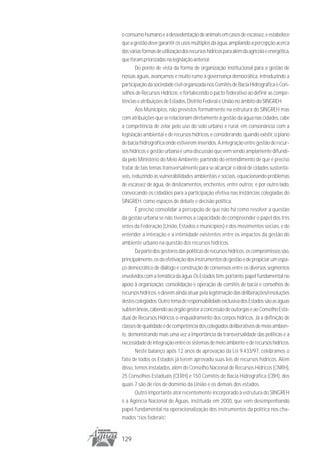 o consumo humano e a dessedentação de animais em casos de escassez, e estabelece
que a gestão deve garantir os usos múltiplos da água, ampliando a percepção acerca
das várias formas de utilização dos recursos hídricos para além da agrícola e energética,
que foram priorizadas na legislação anterior.
        Do ponto de vista da forma de organização institucional para a gestão de
nossas águas, avançamos e muito rumo à governança democrática, introduzindo a
participação da sociedade civil organizada nos Comitês de Bacia Hidrográfica e Con-
selhos de Recursos Hídricos; e fortalecendo o pacto federativo ao definir as compe-
tências e atribuições de Estados, Distrito Federal e União no âmbito do SINGREH.
        Aos Municípios, não previstos formalmente na estrutura do SINGREH mas
com atribuições que se relacionam diretamente à gestão da água nas cidades, cabe
a competência de zelar pelo uso do solo urbano e rural, em consonância com a
legislação ambiental e de recursos hídricos, e considerando, quando existir, o plano
de bacia hidrográfica onde estiverem inseridos. A integração entre gestão de recur-
sos hídricos e gestão urbana é uma discussão que vem sendo amplamente difundi-
da pelo Ministério do Meio Ambiente, partindo do entendimento de que é preciso
tratar de tais temas transversalmente para se alcançar o ideal de cidades sustentá-
veis, reduzindo as vulnerabilidades ambientais e sociais, equacionando problemas
de escassez de água, de deslizamentos, enchentes, entre outros; e por outro lado,
convocando os cidadãos para a participação efetiva nas instâncias colegiadas do
SINGREH, como espaços de debate e decisão política.
        É preciso consolidar a percepção de que não há como resolver a questão
da gestão urbana se não tivermos a capacidade de compreender o papel dos três
entes da Federação (União, Estados e municípios) e dos movimentos sociais, e de
entender a interação e a intimidade existentes entre os impactos da gestão do
ambiente urbano na questão dos recursos hídricos.
        Da parte dos gestores das políticas de recursos hídricos, os compromissos são,
principalmente, os da efetivação dos instrumentos de gestão e de propiciar um espa-
ço democrático de diálogo e construção de consensos entre os diversos segmentos
envolvidos com a temática da água. Os Estados têm, portanto, papel fundamental no
apoio à organização, consolidação e operação de comitês de bacia e conselhos de
recursos hídricos, e devem ainda atuar pela legitimação das deliberações/resoluções
destes colegiados. Outro tema de responsabilidade exclusiva dos Estados são as águas
subterrâneas, cabendo ao órgão gestor a concessão de outorgas e ao Conselho Esta-
dual de Recursos Hídricos o enquadramento dos corpos hídricos. Já a definição de
classes de qualidade é de competência dos colegiados deliberativos de meio ambien-
te, demonstrando mais uma vez a importância da transversalidade das políticas e a
necessidade de integração entre os sistemas de meio ambiente e de recursos hídricos.
        Neste balanço após 12 anos de aprovação da Lei 9.433/97, celebramos o
fato de todos os Estados já terem aprovado suas leis de recursos hídricos. Além
disso, temos instalados, além do Conselho Nacional de Recursos Hídricos (CNRH),
25 Conselhos Estaduais (CERH) e 150 Comitês de Bacia Hidrográfica (CBH), dos
quais 7 são de rios de domínio da União e os demais dos estados.
        Outro importante ator recentemente incorporado à estrutura do SINGREH
é a Agência Nacional de Águas, instituída em 2000, que vem desempenhando
papel fundamental na operacionalização dos instrumentos da política nos cha-
mados “rios federais”.


129
 