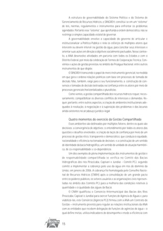 A estrutura de governabilidade do Sistema Político e do Sistema de
Gerenciamento de Recursos Hídricos, o SINGREH, constitui-se em um “sistema”
de leis, normas, regulamentos e instrumentos para enfrentar os problemas
agendados. Portanto esse “sistema”, que aprofunda a ordem democrática, não se
restringe à simples capacidade estatal de governar.
       A governabilidade envolve a capacidade do governo de articular e
institucionalizar a Política Pública e nela os esforços de múltiplos atores que
intervêm ou devem intervir na gestão da água, para conciliar seus interesses e
orientar suas ações em direção a objetivos socialmente pactuados. Nesse contex-
to, a ANA desenvolve atividades em parceria com todos os Estados e com o
Distrito Federal, por meio da celebração de Termos de Cooperação Técnica, Con-
vênios e ações de gestão previstas no âmbito do Proágua Nacional, entre outros
instrumentos de que dispõe.
       O SINGREH transcende o papel de mero instrumento gerencial, na medida
em que gera e ordena relações políticas com base em processos de tomada de
decisão. Mas, também, exige para o seu funcionamento, a construção de con-
sensos e tomadas de decisão lastreadas na confiança entre os atores por meio de
processos gerenciais horizontalizados e pluralistas.
       Como vemos, a gestão compartilhada dos recursos hídricos requer, neces-
sariamente, compatibilizar os diversos conflitos de interesses e demandas. Re-
quer, portanto, entre outros aspectos, a criação de ambientes institucionais ade-
quados à resolução, à negociação e à superação dos problemas e das lacunas
ainda existentes no arcabouço jurídico-legal.

      Quatro momentos do exercício da Gestão Compartilhada
       Esses ambientes são delineados por múltiplos fatores, dentre os quais são
decisivos: a convergência de objetivos; o entendimento por todos os atores das
questões e desafios envolvidos; a criação de laços de confiança por meio de um
processo de gestão ético, transparente e democrático, que conduza à equidade,
racionalidade e eficiência na tomada de decisões; e a construção de um sentido
de identidade da bacia hidrográfica, um sentido de unidade de atuação harmôni-
ca, de co-responsabilidade e co-dependência.
       Um dos exemplos de plena implementação dos instrumentos de gestão e
de responsabilidade compartilhada se verifica no Comitê das Bacias
Hidrográficas dos rios Piracicaba, Capivari e Jundiaí - Comitê PCJ, segundo
comitê a implementar a cobrança pelo uso da água em rios de domínio da
União, em janeiro de 2006. A cobrança foi homologada pelo Conselho Nacio-
nal de Recursos Hídricos (CNRH) após a consolidação de um grande pacto
entre os poderes públicos, os setores usuários e as organizações civis represen-
tadas no âmbito dos Comitês PCJ para a melhoria das condições relativas à
quantidade e à qualidade das águas da Bacia.
       O CNRH qualificou o Consórcio Intermunicipal das Bacias dos Rios
Piracicaba, Capivari e Jundiaí para exercer funções de Agência de Águas e, para
viabilizá-las, este Consórcio (Agência PCJ) firmou com a ANA um Contrato de
Gestão – instrumento previsto para regular as relações institucionais da ANA
com as entidades que recebem delegação de funções de agências de água – o
qual define metas, utiliza indicadores de desempenho e mede a eficiência com


15
 