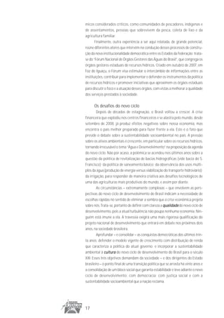 micos considerados críticos, como comunidades de pescadores, indígenas e
de assentamentos, pessoas que sobrevivem da pesca, coleta de lixo e da
agricultura familiar.
       Finalmente, outra experiência a ser aqui relatada, de grande potencial,
reúne diferentes atores que intervêm na condução desses processos de constru-
ção da nova institucionalidade democrática entre os Estados da federação: trata-
se do “Fórum Nacional de Órgãos Gestores das Águas do Brasil”, que congrega os
órgãos gestores estaduais de recursos hídricos. Criado em outubro de 2007, em
Foz do Iguaçu, o Fórum visa estimular o intercâmbio de informações entre as
instituições, contribuir para implementar e defender os instrumentos da política
de recursos hídricos e promover iniciativas que aproximem os órgãos estaduais
para discutir o foco e a atuação desses órgãos, com vistas a melhorar a qualidade
dos serviços prestados à sociedade.

      Os desafios do novo ciclo
        Depois de décadas de estagnação, o Brasil voltou a crescer. A crise
financeira que explodiu nos centros financeiros e se alastra pelo mundo, desde
setembro de 2008, já produz efeitos negativos sobre nossa economia, mas
encontra o país melhor preparado para fazer frente a ela. Este é o fato que
preside o debate sobre a sustentabilidade socioambiental no país. A pressão
sobre os ativos ambientais é crescente, em particular sobre os recursos hídricos,
tornando irrecusável o tema “Água e Desenvolvimento” na proposição da agenda
do novo ciclo. Não por acaso, a polêmica se acendeu nos últimos anos sobre a
questão da política de revitalização de bacias hidrográficas (vide bacia do S.
Francisco); da política de saneamento básico; da observância dos usos múlti-
plos da água (produção de energia versus viabilização do transporte hidroviário);
da irrigação, para responder de maneira criativa aos desafios tecnológicos de
uma das agriculturas mais produtivas do mundo, e assim por diante.
        As circunstâncias – extremamente complexas – que envolvem as pers-
pectivas do novo ciclo de desenvolvimento do Brasil indicam a necessidade de
escolhas rápidas no sentido de eliminar a sombra que a crise econômica projeta
sobre nós. Trata-se, portanto de definir com clareza a qualidade do novo ciclo de
desenvolvimento, pois a atual turbulência não poupa nenhuma economia. Nin-
guém está imune a ela. A travessia exigirá uma mais rigorosa qualificação do
projeto nacional de desenvolvimento que entrará em debate nos próximos dois
anos, na sociedade brasileira.
        Aprofundar – e consolidar – as conquistas democráticas dos últimos trin-
ta anos; defender o modelo vigente de crescimento com distribuição de renda
que caracteriza a política do atual governo; e incorporar a sustentabilidade
ambiental à cultura do novo ciclo de desenvolvimento do Brasil para o século
XXI. Esses três objetivos demandam da sociedade – e dos dirigentes do Estado
brasileiro – o ponto final de uma transição política que se arrasta há vinte anos e
a consolidação de um bloco social que garanta estabilidade e leve adiante o novo
ciclo de desenvolvimento: com democracia; com justiça social e com a
sustentabilidade socioambiental que a nação reclama.




17
 