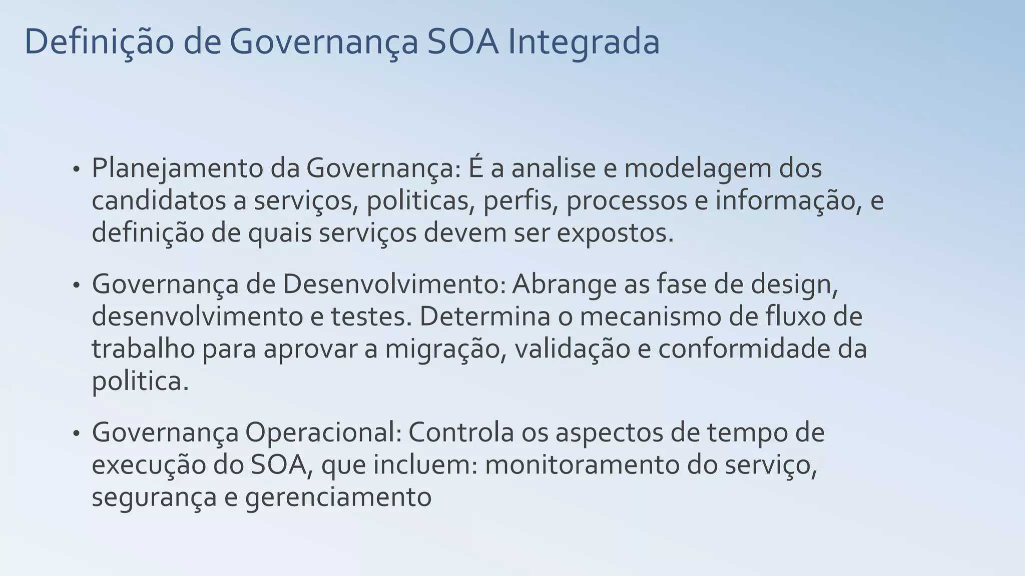 Definição de Governança SOA Integrada
• Planejamento da Governança: É a analise e modelagem dos
candidatos a serviços, politicas, perfis, processos e informação, e
definição de quais serviços devem ser expostos.
• Governança de Desenvolvimento: Abrange as fase de design,
desenvolvimento e testes. Determina o mecanismo de fluxo de
trabalho para aprovar a migração, validação e conformidade da
politica.
• Governança Operacional: Controla os aspectos de tempo de
execução do SOA, que incluem: monitoramento do serviço,
segurança e gerenciamento
 