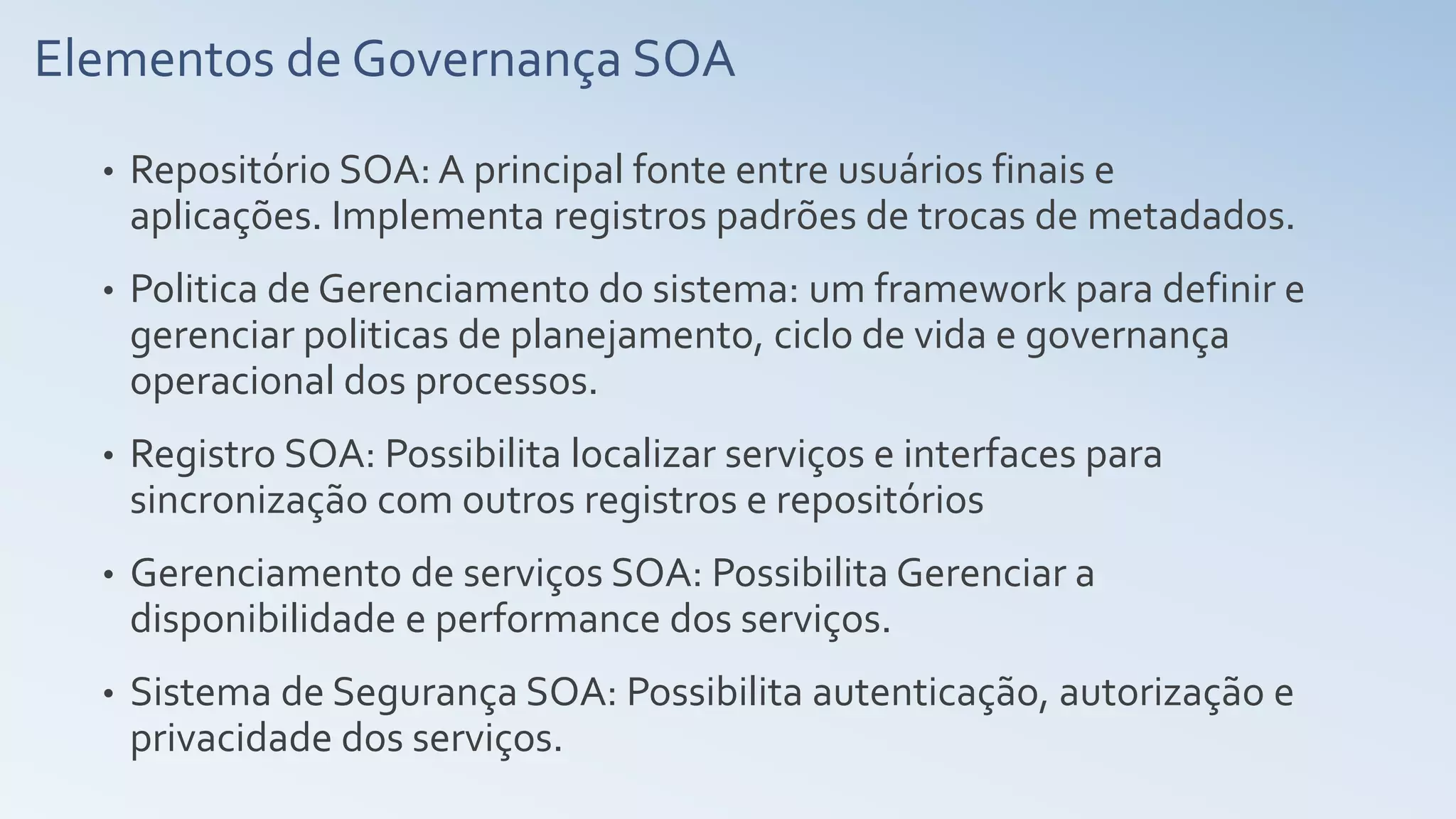 Elementos de Governança SOA
• Repositório SOA: A principal fonte entre usuários finais e
aplicações. Implementa registros padrões de trocas de metadados.
• Politica de Gerenciamento do sistema: um framework para definir e
gerenciar politicas de planejamento, ciclo de vida e governança
operacional dos processos.
• Registro SOA: Possibilita localizar serviços e interfaces para
sincronização com outros registros e repositórios
• Gerenciamento de serviços SOA: Possibilita Gerenciar a
disponibilidade e performance dos serviços.
• Sistema de Segurança SOA: Possibilita autenticação, autorização e
privacidade dos serviços.
 