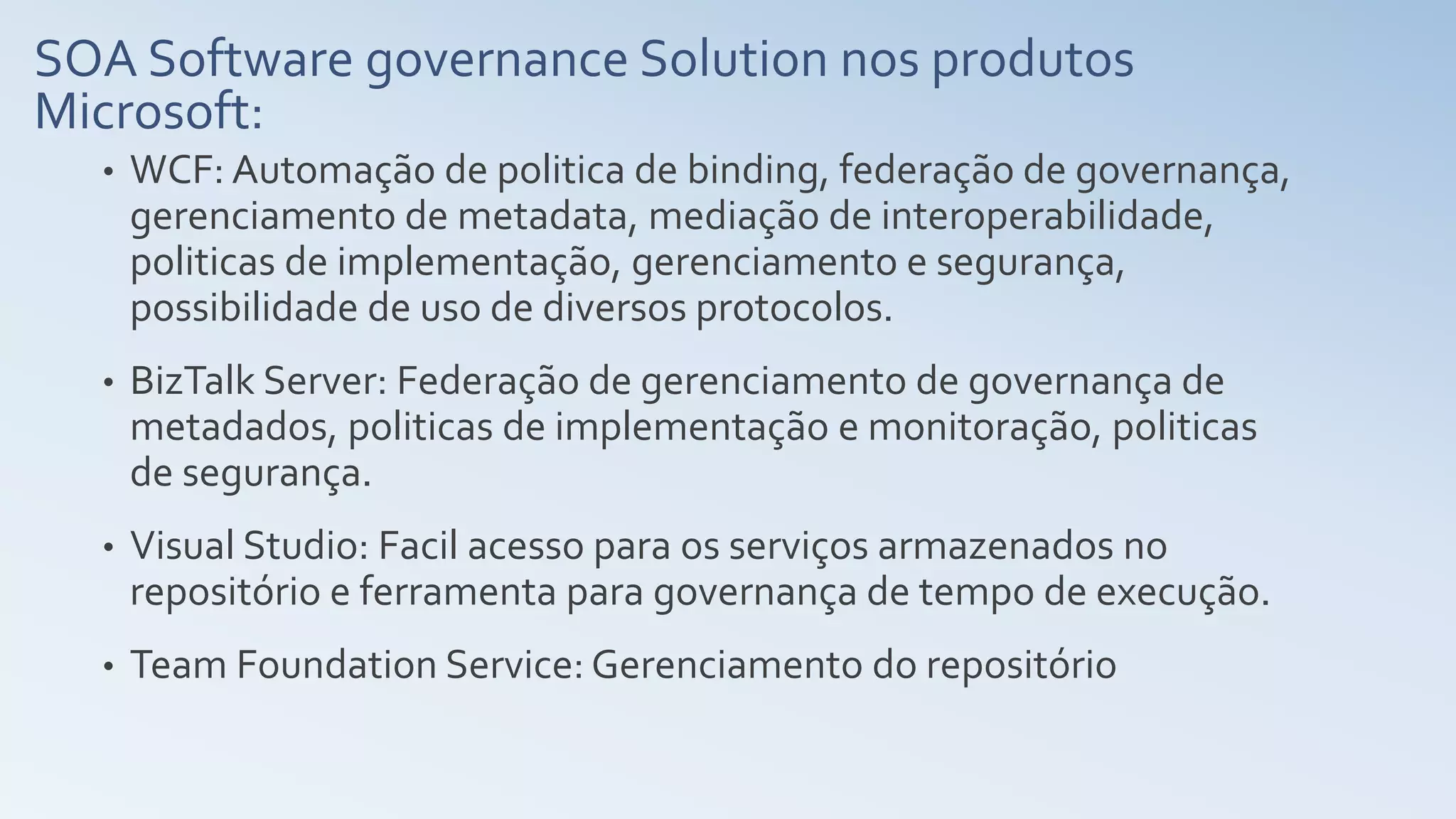 SOA Software governance Solution nos produtos
Microsoft:
• WCF: Automação de politica de binding, federação de governança,
gerenciamento de metadata, mediação de interoperabilidade,
politicas de implementação, gerenciamento e segurança,
possibilidade de uso de diversos protocolos.
• BizTalk Server: Federação de gerenciamento de governança de
metadados, politicas de implementação e monitoração, politicas
de segurança.
• Visual Studio: Facil acesso para os serviços armazenados no
repositório e ferramenta para governança de tempo de execução.
• Team Foundation Service: Gerenciamento do repositório
 