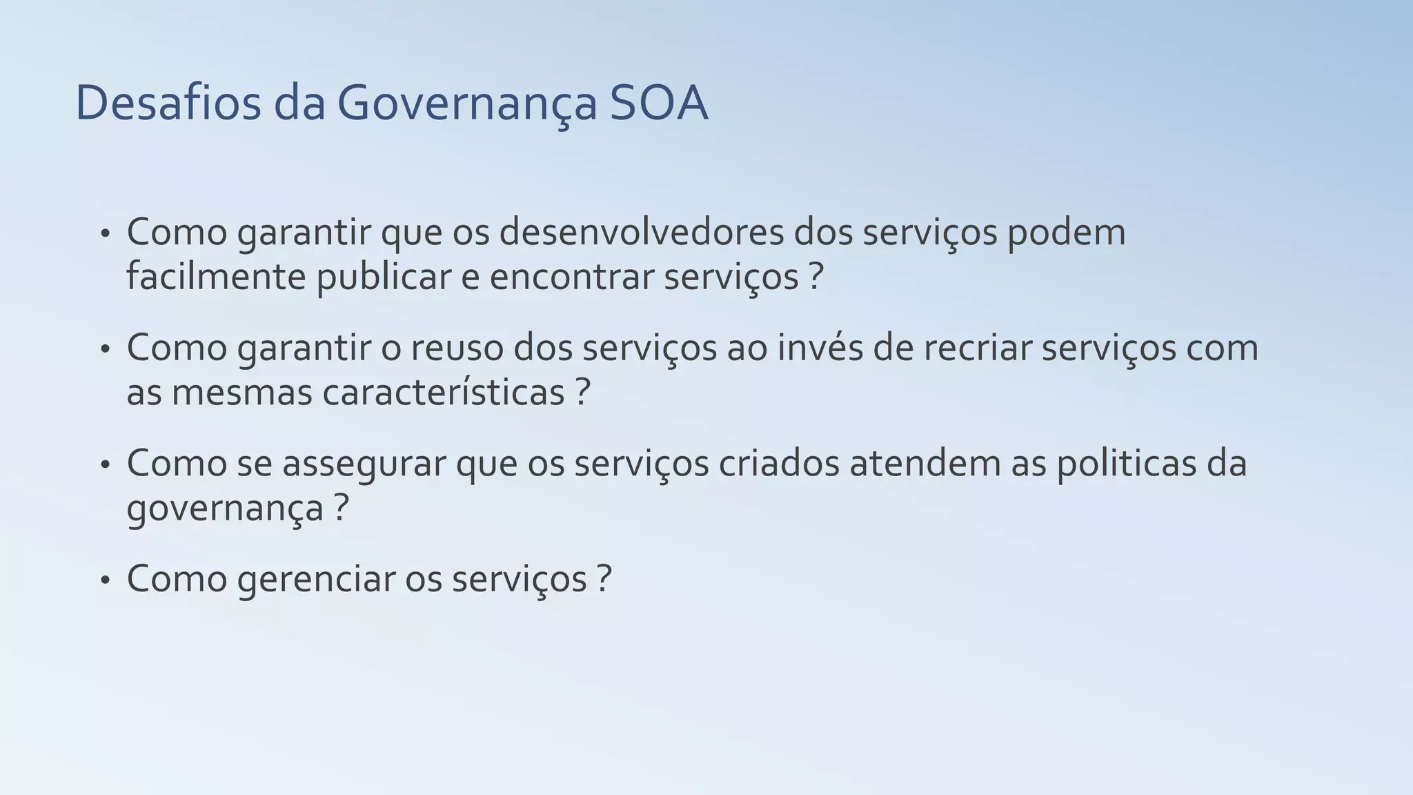 Desafios da Governança SOA
• Como garantir que os desenvolvedores dos serviços podem
facilmente publicar e encontrar serviços ?
• Como garantir o reuso dos serviços ao invés de recriar serviços com
as mesmas características ?
• Como se assegurar que os serviços criados atendem as politicas da
governança ?
• Como gerenciar os serviços ?
 