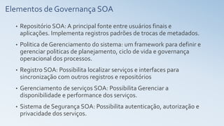 Elementos de Governança SOA
• Repositório SOA: A principal fonte entre usuários finais e
aplicações. Implementa registros padrões de trocas de metadados.
• Politica de Gerenciamento do sistema: um framework para definir e
gerenciar politicas de planejamento, ciclo de vida e governança
operacional dos processos.
• Registro SOA: Possibilita localizar serviços e interfaces para
sincronização com outros registros e repositórios
• Gerenciamento de serviços SOA: Possibilita Gerenciar a
disponibilidade e performance dos serviços.
• Sistema de Segurança SOA: Possibilita autenticação, autorização e
privacidade dos serviços.
 