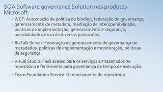 SOA Software governance Solution nos produtos
Microsoft:
• WCF: Automação de politica de binding, federação de governança,
gerenciamento de metadata, mediação de interoperabilidade,
politicas de implementação, gerenciamento e segurança,
possibilidade de uso de diversos protocolos.
• BizTalk Server: Federação de gerenciamento de governança de
metadados, politicas de implementação e monitoração, politicas
de segurança.
• Visual Studio: Facil acesso para os serviços armazenados no
repositório e ferramenta para governança de tempo de execução.
• Team Foundation Service: Gerenciamento do repositório
 