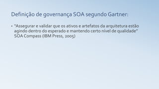 Definição de governança SOA segundo Gartner:
• “Assegurar e validar que os ativos e artefatos da arquitetura estão
agindo dentro do esperado e mantendo certo nível de qualidade”
SOA Compass (IBM Press, 2005)
 