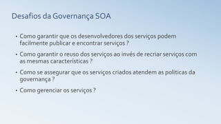 Desafios da Governança SOA
• Como garantir que os desenvolvedores dos serviços podem
facilmente publicar e encontrar serviços ?
• Como garantir o reuso dos serviços ao invés de recriar serviços com
as mesmas características ?
• Como se assegurar que os serviços criados atendem as politicas da
governança ?
• Como gerenciar os serviços ?
 