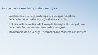 Governança emTempo de Execução
• Localização de Serviço em tempo de execução (Localizar
dependências em outros serviços dinamicamente)
• Definir e aplicar politicas deTempo de Execução (Definir politicas
para controlar o acesso em tempo de execução)
• Monitoramento do Serviço – Acompanhar o consumo dos serviços
 