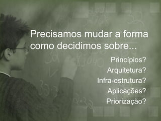 Precisamos mudar a forma
como decidimos sobre...
                  Princípios?
                 Arquitetura?
             Infra-estrutura?
                 Aplicações?
                 Priorização?
 