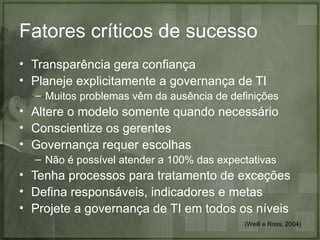 Fatores críticos de sucesso
• Transparência gera confiança
• Planeje explicitamente a governança de TI
  – Muitos problemas vêm da ausência de definições
• Altere o modelo somente quando necessário
• Conscientize os gerentes
• Governança requer escolhas
  – Não é possível atender a 100% das expectativas
• Tenha processos para tratamento de exceções
• Defina responsáveis, indicadores e metas
• Projete a governança de TI em todos os níveis
                                           (Weill e Ross, 2004)
 