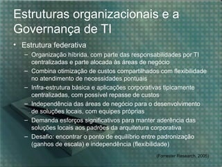 Estruturas organizacionais e a
Governança de TI
• Estrutura federativa
   – Organização híbrida, com parte das responsabilidades por TI
     centralizadas e parte alocada às áreas de negócio
   – Combina otimização de custos compartilhados com flexibilidade
     no atendimento de necessidades pontuais
   – Infra-estrutura básica e aplicações corporativas tipicamente
     centralizadas, com possível repasse de custos
   – Independência das áreas de negócio para o desenvolvimento
     de soluções locais, com equipes próprias
   – Demanda esforços significativos para manter aderência das
     soluções locais aos padrões da arquitetura corporativa
   – Desafio: encontrar o ponto de equilíbrio entre padronização
     (ganhos de escala) e independência (flexibilidade)
                                                (Forrester Research, 2005)
 