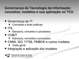Governança de Tecnologia da Informação:
conceitos, modelos e sua aplicação no TCU

   Governança de TI
         Conceitos e boas práticas
   ITIL
         Estrutura, conceitos e processos
   COBIT
         Estrutura, conceitos e processos
   CMMI, ISO 17799, PMBOK e outros modelos
         Visão geral
   Integração e aplicação dos modelos
        Tribunal de Contas da União
        Secretaria de Tecnologia da Informação
 