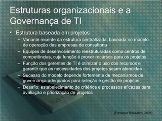 Estruturas organizacionais e a
Governança de TI
• Estrutura baseada em projetos
   – Variante recente da estrutura centralizada, baseada no modelo
     de operação das empresas de consultoria
   – Equipes de desenvolvimento reestruturadas como centros de
     competências, cuja função é prover recursos para os projetos
   – Função dos gerentes de TI é otimizar o uso dos recursos e
     garantir que as necessidades dos projetos sejam atendidas
   – Sucesso do modelo depende fortemente de mecanismos de
     governança adequados para seleção e gestão de projetos
   – Desafio: estabelecimento de critérios e processos eficazes para
     avaliação e priorização de projetos



                                                  (Forrester Research, 2005)
 