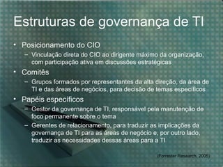Estruturas de governança de TI
• Posicionamento do CIO
   – Vinculação direta do CIO ao dirigente máximo da organização,
     com participação ativa em discussões estratégicas
• Comitês
   – Grupos formados por representantes da alta direção, da área de
     TI e das áreas de negócios, para decisão de temas específicos
• Papéis específicos
   – Gestor da governança de TI, responsável pela manutenção de
     foco permanente sobre o tema
   – Gerentes de relacionamento, para traduzir as implicações da
     governança de TI para as áreas de negócio e, por outro lado,
     traduzir as necessidades dessas áreas para a TI

                                                 (Forrester Research, 2005)
 